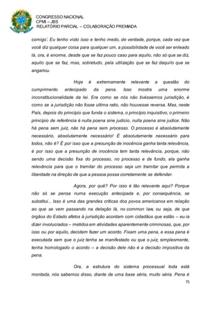 CONGRESSO NACIONAL
CPMI – JBS
RELATÓRIO PARCIAL – COLABORAÇÃO PREMIADA
75
comigo’. Eu tenho visto isso e tenho medo, de verdade, porque, cada vez que
você diz qualquer coisa para qualquer um, a possibilidade de você ser enleado
lá, ora, é enorme, desde que se faz pouco caso para aquilo, não só que se diz,
aquilo que se faz, mas, sobretudo, pela utilização que se faz daquilo que se
angariou.
Hoje é extremamente relevante a questão do
cumprimento antecipado da pena. Isso mostra uma enorme
inconstitucionalidade da lei. Era como se nós não tivéssemos jurisdição, é
como se a jurisdição não fosse ultima ratio, não houvesse reversa. Mas, neste
País, depois do princípio que funda o sistema, o princípio inquisitivo, o primeiro
princípio de referência é nulla poena sine judicio, nulla poena sine judice. Não
há pena sem juiz, não há pena sem processo. O processo é absolutamente
necessário, absolutamente necessário! É absolutamente necessário para
todos, não é? É por isso que a presunção de inocência ganha tanta relevância,
é por isso que a presunção de inocência tem tanta relevância, porque, não
sendo uma decisão fixa do processo, no processo e de fundo, ela ganha
relevância para que o tramitar do processo seja um tramitar que permita a
liberdade na direção de que a pessoa possa corretamente se defender.
Agora, por quê? Por isso é tão relevante aqui? Porque
não só se pensa numa execução antecipada e, por consequência, se
substitui... Isso é uma das grandes críticas dos povos americanos em relação
ao que se vem passando na delação lá, no common law, ou seja, de que
órgãos do Estado afetos à jurisdição acordam com cidadãos que estão – eu ia
dizer involucrados – metidos em atividades aparentemente criminosas, que, por
isso ou por aquilo, decidem fazer um acordo. Fixam uma pena, e essa pena é
executada sem que o juiz tenha se manifestado ou que o juiz, simplesmente,
tenha homologado o acordo – a decisão dele não é a decisão impositiva da
pena.
Ora, a estrutura do sistema processual toda está
montada, nós sabemos disso, diante de uma base séria, muito séria. Pena é
 
