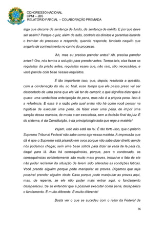 CONGRESSO NACIONAL
CPMI – JBS
RELATÓRIO PARCIAL – COLABORAÇÃO PREMIADA
76
algo que decorre de sentença de fundo, de sentença de mérito. E por que deve
ser assim? Porque o juiz, além de tudo, controla os direitos e garantias durante
o tramitar do processo e responde, quando responde, fundado naquilo que
angaria de conhecimento no cunho do processo.
‘Ah, mas eu preciso prender antes’! Ah, precisa prender
antes? Ora, nós temos a solução para prender antes. Temos leis, elas fixam os
requisitos da prisão antes, requisitos esses que, não raro, são necessários, e
você prende com base nesses requisitos.
É tão importante isso, que, depois, resolvida a questão,
com a condenação do réu ao final, esse tempo que ele passa preso vai ser
descontado de uma pena que ele vai ter de cumprir, o que significa dizer que é
quase uma verdadeira antecipação de pena, mas não é a própria pena. Isso é
a referência. E essa é a razão pela qual antes não há como você pensar na
hipótese de executar uma pena, de fazer valer uma pena, de impor uma
sanção dessa maneira, de modo a ser executada, sem a decisão final do juiz. É
do sistema, é da Constituição, é da principiologia toda que rege a matéria!
Vejam, isso não está na lei. É tão forte isso, que o próprio
Supremo Tribunal Federal não sabe como agir nessa matéria. A impressão que
dá é que o Supremo está pisando em ovos porque não sabe dizer direito aonde
nós podemos chegar, sem uma base sólida para dizer se varia de lá para cá,
daqui para lá. Mas há consequências, porque, para o condenado, as
consequências evidentemente são muito mais graves, inclusive o fato de ele
não poder reclamar da situação de terem sido alteradas as condições fáticas.
Você prende alguém porque pode manipular as provas. Digamos que seja
possível prender alguém desta Casa porque pode manipular as provas aqui,
mas, de repente, se ele não puder mais entrar aqui, o fundamento
desapareceu. Se se entender que é possível executar como pena, desaparece
o fundamento. É muito diferente. É muito diferente!
Basta ver o que se sucedeu com o reitor da Federal de
 