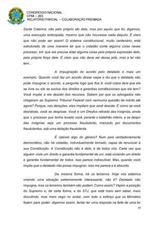 CONGRESSO NACIONAL
CPMI – JBS
RELATÓRIO PARCIAL – COLABORAÇÃO PREMIADA
77
Santa Catarina, não pelo próprio ato dele, mas por aquilo que foi, digamos,
uma execução antecipada, mesmo que não houvesse nada daquilo. É claro
que não pode ser assim! O sistema constitucional, muito centenário, está
estruturado de uma maneira tal que o cidadão conte alguma coisa nesse
processo, em que ele precisa dizer alguma coisa pela própria expressão dele,
pela própria força dele. É claro que não deve ser desse jeito, mas a lei não
tem...
A impugnação do acordo pelo delatado é mais um
exemplo. Quando você faz um acordo desse naipe e diz que o delatado não
pode impugnar o acordo, a pergunta logo que fica é: você cobra dele que ele
se livre ou ele se exclua dos direitos e garantias constitucionais que ele tem?
Você impõe a ele desistir dos recursos. Sabem por que os advogados não
chegaram ao Supremo Tribunal Federal com nenhuma questão de mérito até
agora? Porque, nas delações, eles impõem que você desista. É como se você
desistisse, você se despisse. Você é um Dreyfus retirado das insígnias, ainda
que o processo que tenha levado você, perante o batalhão inteiro, a se despir
das insígnias seja um processo fraudulento, marcado por documentos
fraudulentos, sob uma delação fraudulenta.
É cabível algo do gênero? Num país verdadeiramente
democrático, não há cidadão, individualmente tomado, capaz de renunciar à
sua Constituição. A Constituição não é dele, é de todos nós. Cada vez que
alguém viola um direito e garantia fundamental de um, está violando um direito
e garantia fundamental de todos. Isso parece indiscutível. Mas, quando você
impõe que o delatado não possa impugnar, isso me parece e é absurdo.
Da mesma forma, há os terceiros. Hoje nós estamos
vivendo uma situação extremamente interessante, não é? Delatado não
impugna, mas os terceiros também não podem. Como assim? Vejam a posição
do Supremo e, de certa forma, a do STJ, que está meio sem saber, meio
discutindo, mas meio cego no andar, com todo o esforço que os Ministros
fazem para poder, digamos assim, tentar ter uma resposta na falta de uma lei
 