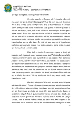 CONGRESSO NACIONAL
CPMI – JBS
RELATÓRIO PARCIAL – COLABORAÇÃO PREMIADA
78
que diga ‘a direção é aquela’ para ser interpretada.
Ou seja, quando o Supremo diz ‘o terceiro não pode
impugnar’, por que o delator não impugna? Você diz: bom, ele pode desistir do
direito dele ou não. Dane-se! O problema dele foi fazer liberdade de vontade.
Enfim, entra por essa seara, vamos dizer. Mas, quanto ao terceiro que está lá
enfiado na delação, você pode dizer: ‘você não tem condição de impugnar’?
Isso é viável? Só há uma só possibilidade a justificar tamanho disparate, é o
fato de você poder sustentar que aquilo que se faz como delação não tem
nenhuma serventia, nenhuma, senão, como medida preparatória, auxiliar nas
investigações que se vão fazer. Se você diz que isso não é investigação
preliminar, por exemplo, porque você pode executar a pena, então, mais do
que nunca, ele vai ser interessado.
Hoje, toda a teoria do processo, mesmo a teoria do
processo civil, é passada para o processo penal, tudo! Feliciano Benvenuti, Elio
Fazzalari, Franco Cordeiro, toda a grande teoria do processo hoje pensa no
processo como procedimento em contraditório, de modo tal que todos aqueles
que sejam interessados tenham não só o direito como, às vezes, a obrigação
de interceder, de interferir nos atos, porque o resultado daquilo a eles pode ser
prejudicial. Ora, se você vai ser prejudicado por um ato que eles vão tomar, se
você vai ser prejudicado, como terceiro, por aquilo que alguém falou, você não
tem o direito de intervir? Só se aquilo não servir para nada, senão para
investigarem você.
Mas tem sido assim? Não, não tem sido assim! Por que
não tem sido assim? Porque, não havendo regra precisa a respeito da matéria,
têm sido determinadas condições coercitivas, que são verdadeiras prisões;
tem-se determinado produção de prova; têm sido determinadas buscas e
apreensões só pelo fato de que um delator indicou terceiros. Se o delator fala
‘Deputado Marun’, quando ele acorda na segunda-feira de manhã, em Campo
Grande, está a Polícia Federal dentro da casa dele. Mas espera aí! Só
nominaram. Só foi nominado. Não se tem o direito de fazer um negócio desses!
 