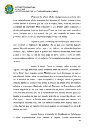 CONGRESSO NACIONAL
CPMI – JBS
RELATÓRIO PARCIAL – COLABORAÇÃO PREMIADA
79
Pergunta: há algum efeito, há alguma consequência para
esse delatado para ele ter interesse de interceder lá? Andam dizendo coisas
óbvias, óbvias! É evidente que, se você é atingido, você, às vezes, tem até a
obrigação de interceder. Mas cercearem o seu direito? Estão cerceando o
direito justo porque isso vai fazer o quê? Isso vai criar uma mais complexa
ainda situação sob o fundamento de que, não havendo lei, quem sabe
podemos deixar assim. É a própria condição que se está dando.
Vejam só: estou dando alguns exemplos que são banais e
que mostram a fragilidade da estrutura da lei que nós estamos fazendo
operar. Meu último ponto, talvez, seja o uso indevido da utilização da prisão
cautelar. Aqui, voltamos para a questão das medidas cautelares, mas o que
parece é que aqui se faz de novo jogo de cena. Muda o nome da rosa,
esquecendo que ela fica com o perfume. Parece exatamente disso mesmo que
se trata.
Agora, é banal. Desde o começo, pelos arroubos de
alguns, nós logo tomamos conta, tomamos tento da situação. Desculpem o
termo ‘tento’; é um linguajar sulista. Mas tomamos tento da situação de que se
prendia para delatar. Isto é uma coisa primária: a ameaça da prisão. E não era
só a ameaça da prisão. Quem acompanhou a delação desde o primeiro
instante, como eu, sabe que não era só a ameaça da prisão; era a ameaça da
prisão a si e aos seus. O primeiro delator da Petrobras na Operação Lava Jato
esteve seguro de si, em que pese o fato de que as provas começassem a se
avolumar em relação a ele, até o momento em que, na falta de uma ajuda, foi
levado a ter certeza de que iam prender a família. Aí, meu irmão, já que, num
País como o nosso, a família ainda conta alguma coisa, era demais, era
demais para ele! Não estou com isso nem absolvendo, nem dizendo nada. Só
estou dizendo que um cidadão normal não suporta uma ameaça desse porte. E
isso se tem feito.
Aquele famoso procurador do Rio Grande do Sul chegou
a dizer expressamente num parecer e, depois, quando entrevistado
 