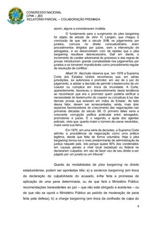 CONGRESSO NACIONAL
CPMI – JBS
RELATÓRIO PARCIAL – COLABORAÇÃO PREMIADA
8
assim, alguns a consideravam inválida.
O fundamento para o surgimento do plea bargaining
foi objeto de estudo de John H. Langein, que chegou à
conclusão de que ‘até o século XVIII, os julgamentos por
jurados, comuns no direito consuetudinário, eram
procedimentos dirigidos por juízes, sem a intervenção de
advogados, e se desenvolviam com tal rapidez que o plea
bargaining resultava desnecessário. Dali em diante, o
incremento do caráter adversarial do processo e das regras de
provas introduziram grande complexidade nos julgamentos por
jurados e os tornaram impraticáveis como procedimento regular
de resolução de conflitos’.
Albert W. Alschuler observa que, ‘em 1878 a Suprema
Corte dos Estados Unidos reconheceu que, em várias
jurisdições, se autorizava o promotor, em vez de o juiz do
julgamento, a adotar a decisão de permitir o testemunho de um
coautor ou cúmplice em troca da imunidade. A Corte,
aparentemente, favoreceu o desenvolvimento desta tendência
ao reconhecer que era o promotor quem poderia verificar a
necessidade do testemunho do coautor ou cúmplices à luz das
demais provas que estavam em mãos do Estado’. Ao lado
desse fator, devem ser acrescentados, ainda, mais dois
aspectos favorecedores do crescimento das negociações nas
primeiras décadas do século XX. O primeiro deles seria a
crescente corrupção política praticada entre advogados,
promotores e juízes. E o segundo, a ajuda dos agentes
policiais, visto que, quanto maior o número de casos resolvidos,
maior seria sua fama.
Em 1970, em uma série de decisões, a Suprema Corte
admitiu a procedência da negociação como uma prática
legítima, desde que feita de forma voluntária. Hoje o plea
bargaining tornou-se o meio predominante de administração da
justiça naquele país, isto porque quase 90% dos condenados
em causas penais a nível local (estadual) ou federal se
declararam culpados, em vez de fazer uso de seu direito a ser
julgado por um jurado ou um tribunal.”
Quanto às modalidades de plea bargaining no direito
estadunidense, podem ser apontadas três: a) a sentence bargaining (em troca
da declaração de culpabilidade do acusado, é-lhe feita a promessa de
aplicação de uma pena determinada, ou de que fará o Ministério Público
recomendações benevolentes ao juiz – que não está obrigado a aceita-las – ou
de que não se oporá o Ministério Público ao pedido de moderação de pena
feita pela defesa); b) a charge bargaining (em troca da confissão de culpa do
 