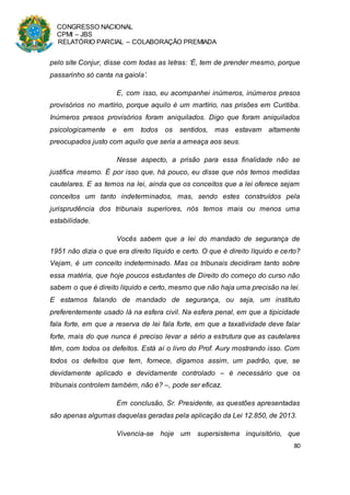 CONGRESSO NACIONAL
CPMI – JBS
RELATÓRIO PARCIAL – COLABORAÇÃO PREMIADA
80
pelo site Conjur, disse com todas as letras: ‘É, tem de prender mesmo, porque
passarinho só canta na gaiola’.
E, com isso, eu acompanhei inúmeros, inúmeros presos
provisórios no martírio, porque aquilo é um martírio, nas prisões em Curitiba.
Inúmeros presos provisórios foram aniquilados. Digo que foram aniquilados
psicologicamente e em todos os sentidos, mas estavam altamente
preocupados justo com aquilo que seria a ameaça aos seus.
Nesse aspecto, a prisão para essa finalidade não se
justifica mesmo. É por isso que, há pouco, eu disse que nós temos medidas
cautelares. E as temos na lei, ainda que os conceitos que a lei oferece sejam
conceitos um tanto indeterminados, mas, sendo estes construídos pela
jurisprudência dos tribunais superiores, nós temos mais ou menos uma
estabilidade.
Vocês sabem que a lei do mandado de segurança de
1951 não dizia o que era direito líquido e certo. O que é direito líquido e certo?
Vejam, é um conceito indeterminado. Mas os tribunais decidiram tanto sobre
essa matéria, que hoje poucos estudantes de Direito do começo do curso não
sabem o que é direito líquido e certo, mesmo que não haja uma precisão na lei.
E estamos falando de mandado de segurança, ou seja, um instituto
preferentemente usado lá na esfera civil. Na esfera penal, em que a tipicidade
fala forte, em que a reserva de lei fala forte, em que a taxatividade deve falar
forte, mais do que nunca é preciso levar a sério a estrutura que as cautelares
têm, com todos os defeitos. Está aí o livro do Prof. Aury mostrando isso. Com
todos os defeitos que tem, fornece, digamos assim, um padrão, que, se
devidamente aplicado e devidamente controlado – é necessário que os
tribunais controlem também, não é? –, pode ser eficaz.
Em conclusão, Sr. Presidente, as questões apresentadas
são apenas algumas daquelas geradas pela aplicação da Lei 12.850, de 2013.
Vivencia-se hoje um supersistema inquisitório, que
 