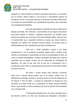 CONGRESSO NACIONAL
CPMI – JBS
RELATÓRIO PARCIAL – COLABORAÇÃO PREMIADA
81
extrapola em vários sentidos os direitos e garantias individuais e os princípios
que os fundam. Nesse sistema, o juiz torna-se o comandante supremo do
combate ao crime, o que parece absurdo se se pensar na função jurisdicional e
no princípio da imparcialidade, com equidistância das partes, claro, assentada
na Constituição da República.
As novas tecnologias de obtenção de prova, dentre elas a
delação premiada, têm oferecido a oportunidade de que alguns precisavam
para tentar destruir os direitos e garantias individuais, em verdade nunca
aceitos por aqueles que se pensam acima das limitações legais. Justo por isso,
é imprescindível que o legislador delimite as regras que devem balizar a
aplicação do instituto, não deixando nenhum espaço, se possível, para as
arbitrariedades que vêm acontecendo de modo inconstitucional.
Urge que o Poder Legislativo cumpra o seu papel
constitucional e, com a qualidade necessária, legisle sobre a matéria, quiçá
usando por precaução os especialistas em face da complexidade do tema, de
modo a se tentar compatibilizar o instituto da delação premiada com o sistema
inquisitório que se pratica, mesmo que em detrimento da Constituição da
República. Ou seja, já que está mal, já que ela é incompatível com a
Constituição, quem sabe se consiga ajeitar para não ficar a calamidade pública
que hoje nós temos.
No fundo, o correto mesmo seria refundar o processo
penal com a devida reforma global, que já se aponta, embora com as
deficiências conhecidas; refundar o processo penal em face do Projeto de Lei
do Senado nº 156, de 2009 – o esboço do anteprojeto foi lançado por uma
comissão de juristas criada sob a presidência do ilustre Senador Garibaldi
Alves e hoje tramita ou sofre os ataques que sofre na Câmara dos Deputados
com o Projeto 8.045.
O Presidente Garibaldi Alves, com toda a grandeza que o
faz Senador, admitiu, em face das injunções que Deputados e Senadores
 