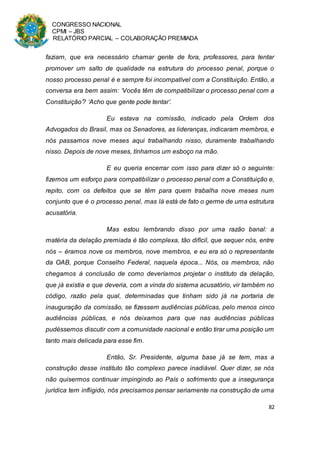 CONGRESSO NACIONAL
CPMI – JBS
RELATÓRIO PARCIAL – COLABORAÇÃO PREMIADA
82
faziam, que era necessário chamar gente de fora, professores, para tentar
promover um salto de qualidade na estrutura do processo penal, porque o
nosso processo penal é e sempre foi incompatível com a Constituição. Então, a
conversa era bem assim: ‘Vocês têm de compatibilizar o processo penal com a
Constituição’? ‘Acho que gente pode tentar’.
Eu estava na comissão, indicado pela Ordem dos
Advogados do Brasil, mas os Senadores, as lideranças, indicaram membros, e
nós passamos nove meses aqui trabalhando nisso, duramente trabalhando
nisso. Depois de nove meses, tínhamos um esboço na mão.
E eu queria encerrar com isso para dizer só o seguinte:
fizemos um esforço para compatibilizar o processo penal com a Constituição e,
repito, com os defeitos que se têm para quem trabalha nove meses num
conjunto que é o processo penal, mas lá está de fato o germe de uma estrutura
acusatória.
Mas estou lembrando disso por uma razão banal: a
matéria da delação premiada é tão complexa, tão difícil, que sequer nós, entre
nós – éramos nove os membros, nove membros, e eu era só o representante
da OAB, porque Conselho Federal, naquela época... Nós, os membros, não
chegamos à conclusão de como deveríamos projetar o instituto da delação,
que já existia e que deveria, com a vinda do sistema acusatório, vir também no
código, razão pela qual, determinadas que tinham sido já na portaria de
inauguração da comissão, se fizessem audiências públicas, pelo menos cinco
audiências públicas, e nós deixamos para que nas audiências públicas
pudéssemos discutir com a comunidade nacional e então tirar uma posição um
tanto mais delicada para esse fim.
Então, Sr. Presidente, alguma base já se tem, mas a
construção desse instituto tão complexo parece inadiável. Quer dizer, se nós
não quisermos continuar impingindo ao País o sofrimento que a insegurança
jurídica tem infligido, nós precisamos pensar seriamente na construção de uma
 