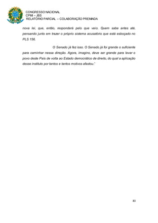 CONGRESSO NACIONAL
CPMI – JBS
RELATÓRIO PARCIAL – COLABORAÇÃO PREMIADA
83
nova lei, que, então, responderá pelo que veio. Quem sabe antes até,
pensando junto em trazer o próprio sistema acusatório que está esboçado no
PLS 156.
O Senado já fez isso. O Senado já foi grande o suficiente
para caminhar nessa direção. Agora, imagino, deve ser grande para levar o
povo deste País de volta ao Estado democrático de direito, do qual a aplicação
desse instituto por tantos e tantos motivos afastou.”
 