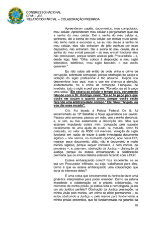 CONGRESSO NACIONAL
CPMI – JBS
RELATÓRIO PARCIAL – COLABORAÇÃO PREMIADA
85
Apreenderam papéis, documentos, meu computador,
meu celular. Apreenderam meu celular e perguntaram qual era
a senha do meu celular. Dei a senha do meu celular e,
senhores, dei a senha do meu celular por motivo muito óbvio:
não tenho nada a esconder e, se eu não desse a senha do
meu celular, eles não entrariam de jeito nenhum por esse
dispositivo, não entrariam. Dei a senha do meu celular, dei a
senha do meu e-mail pessoal – do meu e-mail funcional eles
não precisavam, porque teriam acesso pela Procuradoria – e,
desde logo, falei: "Olha, coloco à disposição o meu sigilo
telemático, telefônico, meu sigilo bancário, o que vocês
quiserem."
Eu não sabia até então de onde vinha o crime de
corrupção, sobretudo corrupção, porque obstrução de justiça e
violação do sigilo profissional é tão absurdo... Depois vou
desmembrar isso aqui, mas o que me chamou a atenção,
evidentemente, foi o crime de corrupção. Franqueei, de
imediato, todo o sigilo e pedi para ele: "Ronaldo, eu só te peço
uma coisa." Ele estava ao celular o tempo todo, certamente
falando com o Dr. Rodrigo Janot. "Eu só te peço para que
vocês me ouçam o quanto antes, porque vocês estão
fazendo uma arbitrariedade comigo." Ele falou: "Angelo, eu
vou dar esse recado".
O.k. Fui levado à Polícia Federal. De lá, fui
encaminhado ao 19º Batalhão e fiquei aguardando ser ouvido.
Passou uma semana, passou um mês, veio a minha denúncia,
e, aí sim, eu tive exatamente a descrição dos fatos que
estavam imputando contra mim: corrupção pelo suposto
recebimento de uma ajuda de custo, ou mesada, como foi
colocado, no valor de R$50 mil mensais; violação de sigilo
funcional em razão de trazer à parte investigada documento
sigiloso – nós vamos, no momento oportuno, aqui nesta CPI,
mostrar esse documento; aliás, não é documento e muito
menos sigiloso, porque sequer constava, e nem consta, do
processo –; e, pasmem, obstrução da Justiça – obstrução da
Justiça, porque eu estava embaraçando a colaboração
premiada que os irmãos Batista estavam fazendo com a PGR.
Estava embaraçando como? Fica incoerente: se eu
era um Procurador infiltrado, ou seja, trabalhando para eles,
como é que eu estava embaraçando uma colaboração que
seria do interesse deles?
É uma coisa que sinceramente eu tenho de fazer uma
ginástica interpretativa para poder entender. Como eu estaria
impedindo a colaboração se a própria colaboração, no
momento da minha prisão, já estava feita e homologada, já era
um ato jurídico perfeito? Obstrução da Justiça pressupõe, na
minha visão pelo menos, um crime de efeito permanente – eu
estou obstruindo a Justiça –, pelo menos para fundamentar a
minha prisão preventiva, que foi fundamentada na garantia da
 