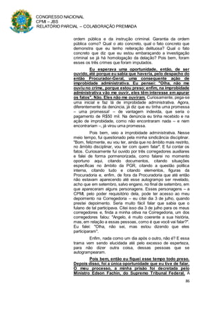 CONGRESSO NACIONAL
CPMI – JBS
RELATÓRIO PARCIAL – COLABORAÇÃO PREMIADA
86
ordem pública e da instrução criminal. Garantia da ordem
pública como? Qual o ato concreto, qual o fato concreto que
demonstra que eu tenho reiteração delituosa? Qual o fato
concreto que diz que eu estou embaraçando a investigação
criminal se já há homologação da delação? Pois bem, foram
esses os três crimes que foram imputados.
Eu esperava uma oportunidade, então, de ser
ouvido, até porque eu sabia que haveria, pelo despacho do
então Procurador-Geral, uma consequente ação de
improbidade administrativa. Eu pensei: "Olha, não me
ouviu no crime, porque estou preso; enfim, na improbidade
administrativa vão me ouvir, eles têm interesse em apurar
os fatos". Não. Eles não me ouviram. Curiosamente, pega-se
uma inicial e faz lá de improbidade administrativa. Agora,
diferentemente da denúncia, já diz que eu tinha uma promessa
– uma promessa! – de vantagem indevida, que seria o
pagamento de R$50 mil. Na denúncia eu tinha recebido e na
ação de improbidade, como não encontraram nada – e nem
encontrariam –, já virou uma promessa.
Pois bem, veio a improbidade administrativa. Nesse
meio tempo, fui questionado pela minha sindicância disciplinar.
"Bom, felizmente, eu vou ter, ainda que no âmbito mais restrito,
no âmbito disciplinar, vou ter com quem falar". E fui contar os
fatos. Curiosamente fui ouvido por três corregedores auxiliares
e falei de forma pormenorizada, como falarei no momento
oportuno aqui, citando documentos, citando situações
específicas no âmbito da PGR, citando a questão política
interna, citando tudo e citando elementos, figuras da
Procuradoria e, enfim, de fora da Procuradoria que até então
não estavam aparecendo até esse autogrampo ser revelado,
acho que em setembro, salvo engano, no final de setembro, em
que apareceram alguns personagens. Esses personagens – a
CPMI, pelo poder requisitório dela, pode ter acesso ao meu
depoimento na Corregedoria – eu citei dia 3 de julho, quando
prestei depoimento. Seria muito fácil falar que sabia que o
fulano de tal participava. Citei isso dia 3 de julho para os meus
corregedores e, finda a minha oitiva na Corregedoria, um dos
corregedores falou: "Angelo, é muito coerente a sua história,
mas, em relação a essas pessoas, como é que você vai falar?".
Eu falei: "Olha, não sei, mas estou dizendo que eles
participaram".
Enfim, nada como um dia após o outro, não é? E essa
trama vem sendo elucidada até pelo excesso de esperteza,
para não dizer outra coisa, dessas pessoas que se
autogrampearam.
Pois bem, então eu fiquei esse tempo todo preso.
Depois disso, foi a única oportunidade que eu tive de falar.
O meu processo, a minha prisão foi decretada pelo
Ministro Edson Fachin, do Supremo Tribunal Federal. A
 