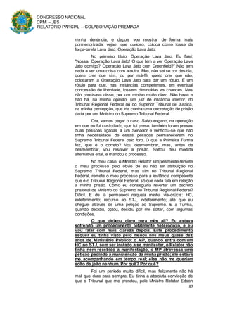 CONGRESSO NACIONAL
CPMI – JBS
RELATÓRIO PARCIAL – COLABORAÇÃO PREMIADA
87
minha denúncia, e depois vou mostrar de forma mais
pormenorizada, vejam que curioso, coloca como fosse da
força-tarefa Lava Jato, Operação Lava Jato.
No primeiro título: Operação Lava Jato. Eu falei:
"Nossa, Operação Lava Jato! O que tem a ver Operação Lava
Jato comigo? Operação Lava Jato com Greenfield?" Não tem
nada a ver uma coisa com a outra. Mas, não sei se por desídia,
quero crer que sim, ou por má-fé, quero crer que não,
colocaram a Operação Lava Jato para dar um rótulo. E um
rótulo para que, nas instâncias competentes, em eventual
concessão de liberdade, fossem diminuídas as chances. Mas
não precisava disso, por um motivo muito claro. Não havia e
não há, na minha opinião, um juiz de instância inferior, do
Tribunal Regional Federal ou do Superior Tribunal de Justiça,
na minha percepção, que iria contra uma decretação de prisão
dada por um Ministro do Supremo Tribunal Federal.
Ora, vamos pegar o caso. Salvo engano, na operação
em que eu fui custodiado, que fui preso, também foram presas
duas pessoas ligadas a um Senador e verificou-se que não
tinha necessidade de essas pessoas permanecerem no
Supremo Tribunal Federal pelo foro. O que a Primeira Turma
fez, que é o correto? Vou desmembrar, mas, antes de
desmembrar, vou resolver a prisão. Soltou, deu medida
alternativa e tal, e mandou o processo.
No meu caso, o Ministro Relator simplesmente remete
o meu processo pelo óbvio de eu não ter atribuição no
Supremo Tribunal Federal, mas sim no Tribunal Regional
Federal, remete o meu processo para a instância competente
que é o Tribunal Regional Federal, só que nada fala em relação
a minha prisão. Como eu conseguiria reverter um decreto
prisional de Ministro do Supremo no Tribunal Regional Federal?
Difícil. E de lá permaneci naquela minha via-crúcis: HC,
indeferimento; recurso ao STJ, indeferimento; até que eu
cheguei através de uma petição ao Supremo. E a Turma,
quando decidiu, optou, decidiu por me soltar, com algumas
condições.
O que deixou claro para mim ali? Eu estava
sofrendo um procedimento totalmente heterodoxo, e eu
vou falar com mais clareza depois. Este procedimento
sequer eu tinha visto pelo menos nos meus quase dez
anos de Ministério Público: o MP, quando entra com um
HC no STJ, sem ser instado a se manifestar, o Relator não
tinha nem recebido a manifestação, o MP atravessa uma
petição pedindo a manutenção da minha prisão; ele estava
me acompanhando em tempo real; eles não me queriam
solto de jeito nenhum. Por quê? Por quê?
Foi um período muito difícil, mas felizmente não há
mal que dure para sempre. Eu tinha a absoluta convicção de
que o Tribunal que me prendeu, pelo Ministro Relator Edson
 