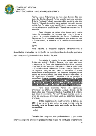 CONGRESSO NACIONAL
CPMI – JBS
RELATÓRIO PARCIAL – COLABORAÇÃO PREMIADA
88
Fachin, seria o Tribunal que iria me soltar. Sempre falei isso
que o Dr. Gustavo Badaró. Nunca acreditei que seria solto pelo
Tribunal Regional Federal, nunca acreditei que seria solto pelo
Superior Tribunal de Justiça, sem qualquer demérito a essas
instituições. Eu sabia, e era questão de honra para mim, que a
minha prisão seria resolvida pelo Tribunal que me prendeu. E
assim foi.
Essa diferença de datas talvez tenha como motivo
deixar às escondidas, às escuras que, quando houve o
grampo, a gravação clandestina do Senhor Presidente da
República e do Sr. Senador da República teria acontecido sem
o conhecimento, a anuência ou a ciência da Procuradoria-
Geral.
(grifei)
Mais adiante, o depoente explicita arbitrariedades e
ilegalidades praticadas na condução de procedimentos de delação premiada
pela mais alta cúpula do Ministério Público Federal:
Em relação à questão do tempo, eu desconheço, no
âmbito do Ministério Público Federal, nos meus dez anos
praticamente de Casa, não tenho conhecimento de nenhuma
outra delação em tempo recorde, como foi feito, e muito mais,
com uma imunidade processual. Eu não conheço. Eu participei
de algumas delações em 2003 no ambiente do tráfico
internacional de entorpecentes, em Roraima, de operações de
desvio de recurso público. Até então não havia nem essa Lei
da Organização Criminosa. Usávamos a lei de proteção à
testemunha. Eu não conheço nenhum benefício tão grande,
tão grande concedido a colaboradores, colaboradores que,
na visão do Ministério Público – o que foi colocado na
minha denúncia –, eram chefes da organização criminosa.
Para essa expressão "chefe de organização
criminosa" eu chamo a atenção, porque, depois, ela foi
desmentida pelo Procurador-Geral da República. E é evidente
que tinha de desmentir. Por quê? Porque, quando você é o
chefe da organização criminosa, você não pode fazer delação
premiada.
Então, respondendo objetivamente: a delação da
JBS é sui generis em todos os seus termos, seja de
duração, seja de tempo, seja, sobretudo, de benefícios
concedidos.
(grifei)
Quando das perguntas dos parlamentares, o procurador
reforça a suposta prática de procedimentos ilegais na condução e fechamento
 