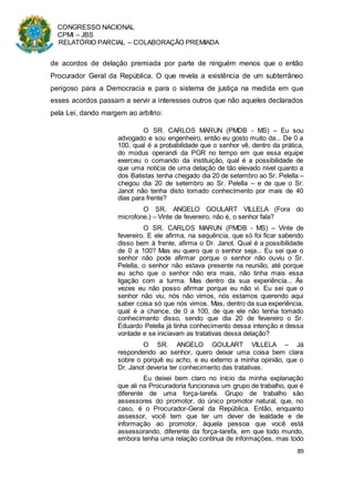 CONGRESSO NACIONAL
CPMI – JBS
RELATÓRIO PARCIAL – COLABORAÇÃO PREMIADA
89
de acordos de delação premiada por parte de ninguém menos que o então
Procurador Geral da República. O que revela a existência de um subterrâneo
perigoso para a Democracia e para o sistema de justiça na medida em que
esses acordos passam a servir a interesses outros que não aqueles declarados
pela Lei, dando margem ao arbítrio:
O SR. CARLOS MARUN (PMDB - MS) – Eu sou
advogado e sou engenheiro, então eu gosto muito da... De 0 a
100, qual é a probabilidade que o senhor vê, dentro da prática,
do modus operandi da PGR no tempo em que essa equipe
exerceu o comando da instituição, qual é a possibilidade de
que uma notícia de uma delação de tão elevado nível quanto a
dos Batistas tenha chegado dia 20 de setembro ao Sr. Pelella –
chegou dia 20 de setembro ao Sr. Pelella – e de que o Sr.
Janot não tenha disto tomado conhecimento por mais de 40
dias para frente?
O SR. ANGELO GOULART VILLELA (Fora do
microfone.) – Vinte de fevereiro, não é, o senhor fala?
O SR. CARLOS MARUN (PMDB - MS) – Vinte de
fevereiro. E ele afirma, na sequência, que só foi ficar sabendo
disso bem à frente, afirma o Dr. Janot. Qual é a possibilidade
de 0 a 100? Mas eu quero que o senhor seja... Eu sei que o
senhor não pode afirmar porque o senhor não ouviu o Sr.
Pelella, o senhor não estava presente na reunião, até porque
eu acho que o senhor não era mais, não tinha mais essa
ligação com a turma. Mas dentro da sua experiência... Às
vezes eu não posso afirmar porque eu não vi. Eu sei que o
senhor não viu, nós não vimos, nós estamos querendo aqui
saber coisa só que nós vimos. Mas, dentro da sua experiência,
qual é a chance, de 0 a 100, de que ele não tenha tomado
conhecimento disso, sendo que dia 20 de fevereiro o Sr.
Eduardo Pelella já tinha conhecimento dessa intenção e dessa
vontade e se iniciavam as tratativas dessa delação?
O SR. ANGELO GOULART VILLELA – Já
respondendo ao senhor, quero deixar uma coisa bem clara
sobre o porquê eu acho, e eu externo a minha opinião, que o
Dr. Janot deveria ter conhecimento das tratativas.
Eu deixei bem claro no início da minha explanação
que ali na Procuradoria funcionava um grupo de trabalho, que é
diferente de uma força-tarefa. Grupo de trabalho são
assessores do promotor, do único promotor natural, que, no
caso, é o Procurador-Geral da República. Então, enquanto
assessor, você tem que ter um dever de lealdade e de
informação ao promotor, àquela pessoa que você está
assessorando, diferente da força-tarefa, em que todo mundo,
embora tenha uma relação contínua de informações, mas todo
 