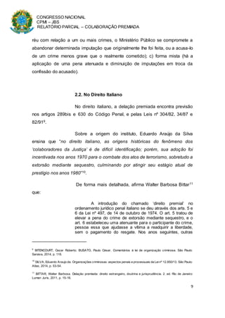 CONGRESSO NACIONAL
CPMI – JBS
RELATÓRIO PARCIAL – COLABORAÇÃO PREMIADA
9
réu com relação a um ou mais crimes, o Ministério Público se compromete a
abandonar determinada imputação que originalmente lhe foi feita, ou a acusa-lo
de um crime menos grave que o realmente cometido); c) forma mista (há a
aplicação de uma pena atenuada e diminuição de imputações em troca da
confissão do acusado).
2.2. No Direito Italiano
No direito italiano, a delação premiada encontra previsão
nos artigos 289bis e 630 do Código Penal, e pelas Leis nº 304/82, 34/87 e
82/919.
Sobre a origem do instituto, Eduardo Araújo da Silva
ensina que “no direito italiano, as origens históricas do fenômeno dos
‘colaboradores da Justiça’ é de difícil identificação; porém, sua adoção foi
incentivada nos anos 1970 para o combate dos atos de terrorismo, sobretudo a
extorsão mediante sequestro, culminando por atingir seu estágio atual de
prestígio nos anos 1980”10.
De forma mais detalhada, afirma Walter Barbosa Bittar11
que:
A introdução do chamado ‘direito premial’ no
ordenamento jurídico penal italiano se deu através dos arts. 5 e
6 da Lei nº 497, de 14 de outubro de 1974. O art. 5 tratou de
elevar a pena do crime de extorsão mediante sequestro, e o
art. 6 estabeleceu uma atenuante para o participante do crime,
pessoa essa que ajudasse a vítima a readquirir a liberdade,
sem o pagamento do resgate. Nos anos seguintes, outras
9
BITENCOURT, Cezar Roberto; BUSATO, Paulo César. Comentários à lei de organização criminosa. São Paulo:
Saraiva, 2014, p. 116.
10
SILVA, Eduardo Araujo da. Organizações criminosas: aspectos penais e processuais da Leinº 12.850/13. São Paulo:
Atlas, 2014, p. 53-54.
11
BITTAR, Walter Barbosa. Delação premiada: direito estrangeiro, doutrina e jurisprudência. 2. ed. Rio de Janeiro:
Lumen Juris, 2011, p. 15-16.
 