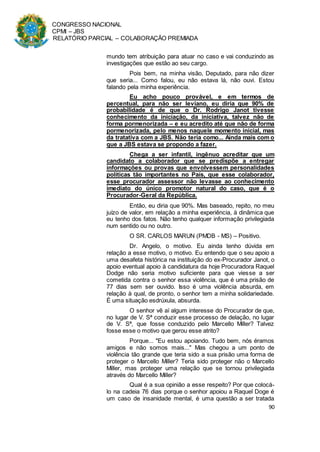CONGRESSO NACIONAL
CPMI – JBS
RELATÓRIO PARCIAL – COLABORAÇÃO PREMIADA
90
mundo tem atribuição para atuar no caso e vai conduzindo as
investigações que estão ao seu cargo.
Pois bem, na minha visão, Deputado, para não dizer
que seria... Como falou, eu não estava lá, não ouvi. Estou
falando pela minha experiência.
Eu acho pouco provável, e em termos de
percentual, para não ser leviano, eu diria que 90% de
probabilidade é de que o Dr. Rodrigo Janot tivesse
conhecimento da iniciação, da iniciativa, talvez não de
forma pormenorizada – e eu acredito até que não de forma
pormenorizada, pelo menos naquele momento inicial, mas
da tratativa com a JBS. Não teria como... Ainda mais com o
que a JBS estava se propondo a fazer.
Chega a ser infantil, ingênuo acreditar que um
candidato a colaborador que se predispõe a entregar
informações ou provas que envolvessem personalidades
políticas tão importantes no País, que esse colaborador,
esse procurador assessor não levasse ao conhecimento
imediato do único promotor natural do caso, que é o
Procurador-Geral da República.
Então, eu diria que 90%. Mas baseado, repito, no meu
juízo de valor, em relação a minha experiência, à dinâmica que
eu tenho dos fatos. Não tenho qualquer informação privilegiada
num sentido ou no outro.
O SR. CARLOS MARUN (PMDB - MS) – Positivo.
Dr. Angelo, o motivo. Eu ainda tenho dúvida em
relação a esse motivo, o motivo. Eu entendo que o seu apoio a
uma desafeta histórica na instituição do ex-Procurador Janot, o
apoio eventual apoio à candidatura da hoje Procuradora Raquel
Dodge não seria motivo suficiente para que viesse a ser
cometida contra o senhor essa violência, que é uma prisão de
77 dias sem ser ouvido. Isso é uma violência absurda, em
relação à qual, de pronto, o senhor tem a minha solidariedade.
É uma situação esdrúxula, absurda.
O senhor vê aí algum interesse do Procurador de que,
no lugar de V. Sª conduzir esse processo de delação, no lugar
de V. Sª, que fosse conduzido pelo Marcello Miller? Talvez
fosse esse o motivo que gerou esse atrito?
Porque... "Eu estou apoiando. Tudo bem, nós éramos
amigos e não somos mais..." Mas chegou a um ponto de
violência tão grande que teria sido a sua prisão uma forma de
proteger o Marcello Miller? Teria sido proteger não o Marcello
Miller, mas proteger uma relação que se tornou privilegiada
através do Marcello Miller?
Qual é a sua opinião a esse respeito? Por que colocá-
lo na cadeia 76 dias porque o senhor apoiou a Raquel Doge é
um caso de insanidade mental, é uma questão a ser tratada
 