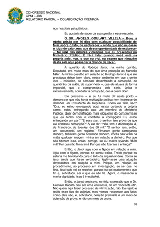 CONGRESSO NACIONAL
CPMI – JBS
RELATÓRIO PARCIAL – COLABORAÇÃO PREMIADA
91
nos hospitais psiquiátricos.
Eu gostaria de saber da sua opinião a esse respeito.
O SR. ANGELO GOULART VILLELA – Bom, a
minha prisão por 76 dias sem qualquer possibilidade de
falar sobre o fato, de esclarecer – ainda que não mudasse
o juízo de valor, mas que desse oportunidade de esclarecer
–, foi uma das maiores violências que eu presenciei no
Ministério Público. É fácil falar quando você está na
própria pele, mas, o que eu vivi, eu espero que ninguém
desta sala aqui possa ter a chance de viver.
A questão do Rodrigo Janot, na minha opinião,
Deputado, era muito mais do que uma proteção ao Marcello
Miller. A minha questão em relação ao Rodrigo Janot é que ele
precisava deixar bem claro, nesse ambiente em que a gente
vive – midiático, de combate desenfreado à corrupção, de
queridinho da mídia, de super-herói –, que ele atuava de forma
imparcial, que o compromisso dele seria, única e
exclusivamente, combater a corrupção, doa a quem doer.
Ele precisava – e eu fui muito útil neste ponto –
demonstrar que não havia motivação política nem interesse de
derrubar um Presidente da República. Como ele faria isso?
"Ora, eu estou entregando aqui, estou cortando a própria
carne, estou entregando aqui um membro do Ministério
Público. Quer demonstração mais eloquente do compromisso
que eu tenho com o combate à corrupção? Eu estou
entregando um par." "E esse par, o senhor tem prova de que
ele cometeu corrupção?" Aí ele diz: "Não, tem a declaração lá,
de Francisco, de Joesley, dos 50 mil." "O senhor tem, então,
um documento, um registro." Filmaram gente carregando
dinheiro, filmaram gente contando dinheiro. Vocês não viram na
mídia qualquer imagem minha em relação a dinheiro. Por que
não fizeram isso, então, comigo, se eu estava levando R$50
mil? Por que não filmaram? Por que não fizeram a entrega?
Então, o Janot agiu com o fígado em relação a mim.
Agiu com o fígado, porque se sentiu traído. Traído porque eu
estaria me bandeando para o lado da arquirrival dele. Como se
isso, ainda que fosse verdadeiro, legitimasse uma atuação
devastadora em relação a mim. Porque, em relação ao
procedimento, ao processo em investigação, eu sei que, no
final, isso tudo vai se resolver, porque eu sei exatamente o que
fiz e, sobretudo, sei o que eu não fiz. Agora, o massacre à
minha dignidade, isso é irrestituível.
Então, o Janot precisava, na feliz expressão que o Dr.
Gustavo Badaró deu em uma entrevista, de um "inocente útil".
Não quero aqui fazer processo de vitimização, não. Eu rejeito e
repilo esse tipo de adjetivo, mas vamos responder aos fatos
como eles são, e, sobretudo, delação premiada é um meio de
obtenção de prova, e não um meio de prova.
 