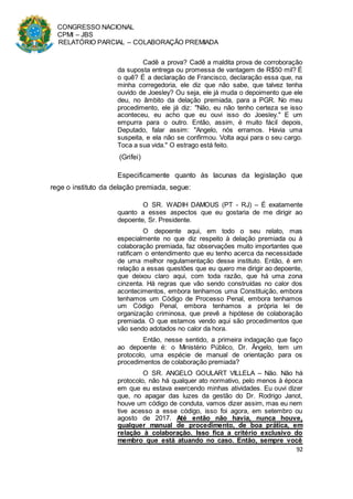 CONGRESSO NACIONAL
CPMI – JBS
RELATÓRIO PARCIAL – COLABORAÇÃO PREMIADA
92
Cadê a prova? Cadê a maldita prova de corroboração
da suposta entrega ou promessa de vantagem de R$50 mil? É
o quê? É a declaração de Francisco, declaração essa que, na
minha corregedoria, ele diz que não sabe, que talvez tenha
ouvido de Joesley? Ou seja, ele já muda o depoimento que ele
deu, no âmbito da delação premiada, para a PGR. No meu
procedimento, ele já diz: "Não, eu não tenho certeza se isso
aconteceu, eu acho que eu ouvi isso do Joesley." E um
empurra para o outro. Então, assim, é muito fácil depois,
Deputado, falar assim: "Angelo, nós erramos. Havia uma
suspeita, e ela não se confirmou. Volta aqui para o seu cargo.
Toca a sua vida." O estrago está feito.
(Grifei)
Especificamente quanto às lacunas da legislação que
rege o instituto da delação premiada, segue:
O SR. WADIH DAMOUS (PT - RJ) – É exatamente
quanto a esses aspectos que eu gostaria de me dirigir ao
depoente, Sr. Presidente.
O depoente aqui, em todo o seu relato, mas
especialmente no que diz respeito à delação premiada ou à
colaboração premiada, faz observações muito importantes que
ratificam o entendimento que eu tenho acerca da necessidade
de uma melhor regulamentação desse instituto. Então, é em
relação a essas questões que eu quero me dirigir ao depoente,
que deixou claro aqui, com toda razão, que há uma zona
cinzenta. Há regras que vão sendo construídas no calor dos
acontecimentos, embora tenhamos uma Constituição, embora
tenhamos um Código de Processo Penal, embora tenhamos
um Código Penal, embora tenhamos a própria lei de
organização criminosa, que prevê a hipótese de colaboração
premiada. O que estamos vendo aqui são procedimentos que
vão sendo adotados no calor da hora.
Então, nesse sentido, a primeira indagação que faço
ao depoente é: o Ministério Público, Dr. Ângelo, tem um
protocolo, uma espécie de manual de orientação para os
procedimentos de colaboração premiada?
O SR. ANGELO GOULART VILLELA – Não. Não há
protocolo, não há qualquer ato normativo, pelo menos à época
em que eu estava exercendo minhas atividades. Eu ouvi dizer
que, no apagar das luzes da gestão do Dr. Rodrigo Janot,
houve um código de conduta, vamos dizer assim, mas eu nem
tive acesso a esse código, isso foi agora, em setembro ou
agosto de 2017. Até então não havia, nunca houve,
qualquer manual de procedimento, de boa prática, em
relação à colaboração. Isso fica a critério exclusivo do
membro que está atuando no caso. Então, sempre você
 