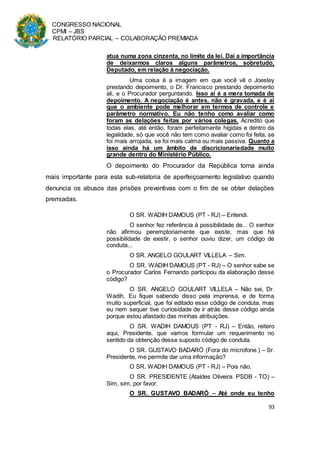 CONGRESSO NACIONAL
CPMI – JBS
RELATÓRIO PARCIAL – COLABORAÇÃO PREMIADA
93
atua numa zona cinzenta, no limite da lei. Daí a importância
de deixarmos claros alguns parâmetros, sobretudo,
Deputado, em relação à negociação.
Uma coisa é a imagem em que você vê o Joesley
prestando depoimento, o Dr. Francisco prestando depoimento
ali, e o Procurador perguntando. Isso aí é a mera tomada de
depoimento. A negociação é antes, não é gravada, e é aí
que o ambiente pode melhorar em termos de controle e
parâmetro normativo. Eu não tenho como avaliar como
foram as delações feitas por vários colegas. Acredito que
todas elas, até então, foram perfeitamente hígidas e dentro da
legalidade, só que você não tem como avaliar como foi feita, se
foi mais arrojada, se foi mais calma ou mais passiva. Quanto a
isso ainda há um âmbito de discricionariedade muito
grande dentro do Ministério Público.
O depoimento do Procurador da República torna ainda
mais importante para esta sub-relatoria de aperfeiçoamento legislativo quando
denuncia os abusos das prisões preventivas com o fim de se obter delações
premiadas.
O SR. WADIH DAMOUS (PT - RJ) – Entendi.
O senhor fez referência à possibilidade de... O senhor
não afirmou peremptoriamente que existe, mas que há
possibilidade de existir, o senhor ouviu dizer, um código de
conduta...
O SR. ANGELO GOULART VILLELA – Sim.
O SR. WADIH DAMOUS (PT - RJ) – O senhor sabe se
o Procurador Carlos Fernando participou da elaboração desse
código?
O SR. ANGELO GOULART VILLELA – Não sei, Dr.
Wadih. Eu fiquei sabendo disso pela imprensa, e de forma
muito superficial, que foi editado esse código de conduta, mas
eu nem sequer tive curiosidade de ir atrás desse código ainda
porque estou afastado das minhas atribuições.
O SR. WADIH DAMOUS (PT - RJ) – Então, reitero
aqui, Presidente, que vamos formular um requerimento no
sentido da obtenção desse suposto código de conduta.
O SR. GUSTAVO BADARÓ (Fora do microfone.) – Sr.
Presidente, me permite dar uma informação?
O SR. WADIH DAMOUS (PT - RJ) – Pois não.
O SR. PRESIDENTE (Ataídes Oliveira. PSDB - TO) –
Sim, sim, por favor.
O SR. GUSTAVO BADARÓ – Até onde eu tenho
 
