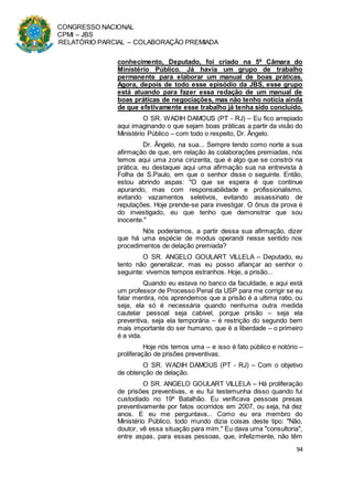 CONGRESSO NACIONAL
CPMI – JBS
RELATÓRIO PARCIAL – COLABORAÇÃO PREMIADA
94
conhecimento, Deputado, foi criado na 5ª Câmara do
Ministério Público. Já havia um grupo de trabalho
permanente para elaborar um manual de boas práticas.
Agora, depois de todo esse episódio da JBS, esse grupo
está atuando para fazer essa redação de um manual de
boas práticas de negociações, mas não tenho notícia ainda
de que efetivamente esse trabalho já tenha sido concluído.
O SR. WADIH DAMOUS (PT - RJ) – Eu fico arrepiado
aqui imaginando o que sejam boas práticas a partir da visão do
Ministério Público – com todo o respeito, Dr. Ângelo.
Dr. Ângelo, na sua... Sempre tendo como norte a sua
afirmação de que, em relação às colaborações premiadas, nós
temos aqui uma zona cinzenta, que é algo que se constrói na
prática, eu destaquei aqui uma afirmação sua na entrevista à
Folha de S.Paulo, em que o senhor disse o seguinte. Então,
estou abrindo aspas: "O que se espera é que continue
apurando, mas com responsabilidade e profissionalismo,
evitando vazamentos seletivos, evitando assassinato de
reputações. Hoje prende-se para investigar. O ônus da prova é
do investigado, eu que tenho que demonstrar que sou
inocente."
Nós poderíamos, a partir dessa sua afirmação, dizer
que há uma espécie de modus operandi nesse sentido nos
procedimentos de delação premiada?
O SR. ANGELO GOULART VILLELA – Deputado, eu
tento não generalizar, mas eu posso afiançar ao senhor o
seguinte: vivemos tempos estranhos. Hoje, a prisão...
Quando eu estava no banco da faculdade, e aqui está
um professor de Processo Penal da USP para me corrigir se eu
falar mentira, nós aprendemos que a prisão é a ultima ratio, ou
seja, ela só é necessária quando nenhuma outra medida
cautelar pessoal seja cabível, porque prisão – seja ela
preventiva, seja ela temporária – é restrição do segundo bem
mais importante do ser humano, que é a liberdade – o primeiro
é a vida.
Hoje nós temos uma – e isso é fato público e notório –
proliferação de prisões preventivas.
O SR. WADIH DAMOUS (PT - RJ) – Com o objetivo
de obtenção de delação.
O SR. ANGELO GOULART VILLELA – Há proliferação
de prisões preventivas, e eu fui testemunha disso quando fui
custodiado no 19º Batalhão. Eu verificava pessoas presas
preventivamente por fatos ocorridos em 2007, ou seja, há dez
anos. E eu me perguntava... Como eu era membro do
Ministério Público, todo mundo dizia coisas deste tipo: "Não,
doutor, vê essa situação para mim." Eu dava uma "consultoria",
entre aspas, para essas pessoas, que, infelizmente, não têm
 