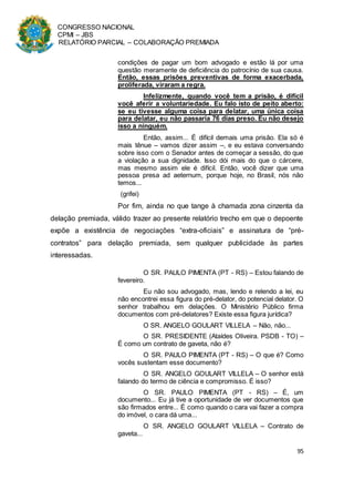 CONGRESSO NACIONAL
CPMI – JBS
RELATÓRIO PARCIAL – COLABORAÇÃO PREMIADA
95
condições de pagar um bom advogado e estão lá por uma
questão meramente de deficiência do patrocínio de sua causa.
Então, essas prisões preventivas de forma exacerbada,
proliferada, viraram a regra.
Infelizmente, quando você tem a prisão, é difícil
você aferir a voluntariedade. Eu falo isto de peito aberto:
se eu tivesse alguma coisa para delatar, uma única coisa
para delatar, eu não passaria 76 dias preso. Eu não desejo
isso a ninguém.
Então, assim... É difícil demais uma prisão. Ela só é
mais tênue – vamos dizer assim –, e eu estava conversando
sobre isso com o Senador antes de começar a sessão, do que
a violação a sua dignidade. Isso dói mais do que o cárcere,
mas mesmo assim ele é difícil. Então, você dizer que uma
pessoa presa ad aeternum, porque hoje, no Brasil, nós não
temos...
(grifei)
Por fim, ainda no que tange à chamada zona cinzenta da
delação premiada, válido trazer ao presente relatório trecho em que o depoente
expõe a existência de negociações “extra-oficiais” e assinatura de “pré-
contratos” para delação premiada, sem qualquer publicidade às partes
interessadas.
O SR. PAULO PIMENTA (PT - RS) – Estou falando de
fevereiro.
Eu não sou advogado, mas, lendo e relendo a lei, eu
não encontrei essa figura do pré-delator, do potencial delator. O
senhor trabalhou em delações. O Ministério Público firma
documentos com pré-delatores? Existe essa figura jurídica?
O SR. ANGELO GOULART VILLELA – Não, não...
O SR. PRESIDENTE (Ataídes Oliveira. PSDB - TO) –
É como um contrato de gaveta, não é?
O SR. PAULO PIMENTA (PT - RS) – O que é? Como
vocês sustentam esse documento?
O SR. ANGELO GOULART VILLELA – O senhor está
falando do termo de ciência e compromisso. É isso?
O SR. PAULO PIMENTA (PT - RS) – É, um
documento... Eu já tive a oportunidade de ver documentos que
são firmados entre... É como quando o cara vai fazer a compra
do imóvel, o cara dá uma...
O SR. ANGELO GOULART VILLELA – Contrato de
gaveta...
 