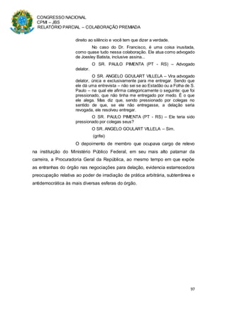 CONGRESSO NACIONAL
CPMI – JBS
RELATÓRIO PARCIAL – COLABORAÇÃO PREMIADA
97
direito ao silêncio e você tem que dizer a verdade.
No caso do Dr. Francisco, é uma coisa inusitada,
como quase tudo nessa colaboração. Ele atua como advogado
de Joesley Batista, inclusive assina...
O SR. PAULO PIMENTA (PT - RS) – Advogado
delator.
O SR. ANGELO GOULART VILLELA – Vira advogado
delator, única e exclusivamente para me entregar. Sendo que
ele dá uma entrevista – não sei se ao Estadão ou a Folha de S.
Paulo – na qual ele afirma categoricamente o seguinte: que foi
pressionado, que não tinha me entregado por medo. É o que
ele alega. Mas diz que, sendo pressionado por colegas no
sentido de que, se ele não entregasse, a delação seria
revogada, ele resolveu entregar.
O SR. PAULO PIMENTA (PT - RS) – Ele teria sido
pressionado por colegas seus?
O SR. ANGELO GOULART VILLELA – Sim.
(grifei)
O depoimento de membro que ocupava cargo de relevo
na instituição do Ministério Público Federal, em seu mais alto patamar da
carreira, a Procuradoria Geral da República, ao mesmo tempo em que expõe
as entranhas do órgão nas negociações para delação, evidencia estarrecedora
preocupação relativa ao poder de irradiação de prática arbitrária, subterrânea e
antidemocrática às mais diversas esferas do órgão.
 