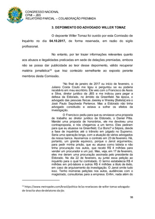 CONGRESSO NACIONAL
CPMI – JBS
RELATÓRIO PARCIAL – COLABORAÇÃO PREMIADA
98
3. DEPOIMENTO DO ADVOGADO WILLER TOMAZ
O depoente Willer Tomaz foi ouvido por esta Comissão de
Inquérito no dia 04.10.2017, de forma reservada, em razão do sigilo
profissional.
No entanto, por ter trazer informações relevantes quanto
aos abusos e ilegalidades praticadas em sede de delações premiadas, embora
não se possa dar publicidade ao teor desse depoimento, válido recuperar
matéria jornalística33 que traz conteúdo semelhante ao exposto perante
membros desta Comissão.
“No final de janeiro de 2017 ou início de fevereiro, o
Juliano Costa Couto me ligou e perguntou se eu poderia
recebê-lo em meu escritório. Ele veio com o Francisco de Assis
e Silva, diretor jurídico da JBS e me indicou para pegar a
defesa da Eldorado, no âmbito da Greenfield. Na época, o
advogado das pessoas físicas Joesley e Wesley [Batista] era o
José Paulo Sepúlveda Pertence. Mas a Eldorado não tinha
advogado constituído e estava a sofrer os efeitos da
investigação.
O Francisco pediu para que eu enviasse uma proposta
de trabalho ao diretor jurídico da Eldorado, o Daniel Pitta.
Mandei uma proposta de honorários, ele me devolveu uma
contraproposta, e nós chegamos a um termo. Eles pediram
para que eu atuasse na Greenfield, Cui Bono? e Sépsis, desde
a fase de inquéritos até o trânsito em julgado no Supremo.
Seria uma operação longa, com a atuação de vários advogados
da nossa banca. Assinamos o contrato em 23 de fevereiro. Há,
portanto, um grande equívoco, porque o Janot argumentou,
para pedir minha prisão, que eu atuava como lobista e não
tinha procuração nos autos, que recebi R$ 4 milhões para
vender um procurador e um juiz. Mas, veja, em 17 de fevereiro,
eles me deram uma procuração assinada pelo presidente da
Eldorado. No dia 22 de fevereiro, eu juntei essa petição ao
inquérito para o qual fui contratado. O termo estabelecia R$ 4
milhões em pró-labore e outros R$ 4 milhões a título de êxito,
em caso de arquivamento da investigação. O Janot omite tudo
isso. Tenho inúmeras petições nos autos, audiências com o
magistrado, consultorias para a empresa. Enfim, nada além do
33
https://www.metropoles.com/brasil/politica-br/as-revelacoes-de-willer-tomaz-advogado-
de-brasilia-alvo-de-delatores-da-jbs
 