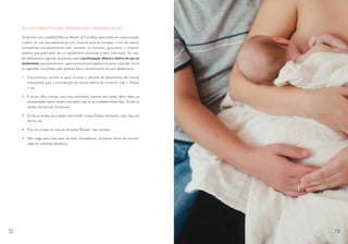 4.2 ALEITAMENTO.COM: PATERNIDADE E AMAMENTAÇÃO
De acordo com o pediatra Marcus Renato de Carvalho, especialista em amamentação
e editor do site www.aleitamento.com, durante anos se cometeu o erro de realizar
campanhas pró-aleitamento sem envolver os homens, ignorando o impacto
positivo que pode advir de um pai/parceiro envolvido e bem informado. Por isso,
ele desenvolveu algumas propostas para a participação efetiva e afetiva do pai no
aleitamento, que preconizam o apoio emocional e logístico durante o período. Entre
as sugestões compiladas pelo pediatra para o envolvimento do pais, destacamos:
1.	 Sua presença, carinho e apoio durante o período de aleitamento são fatores
importantes para a manutenção do vínculo afetivo do trinômio: mãe + filha(o)
+ pai.
2.	 É muito difícil manter uma casa sozinha(o), mesmo sem bebê. Além disso, as
necessidades da(o) recém-nascida(o) são as prioridades nesta fase. Divida as
tarefas domésticas. Envolva-se.
3.	 Divida as tarefas de cuidado da(o) bebê: troque fraldas, dê banho, vista, faça-a/o
dormir etc.
4.	 Procure ocupar-se mais de outras/os filhas/os, caso tenham.
5.	 Não traga para casa latas de leite, mamadeiras, chupetas, bicos de silicone,
cigarros e bebidas alcoólicas.
72 73
 