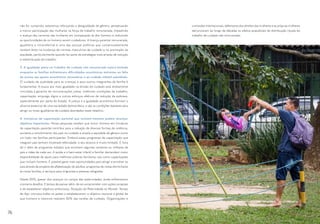 não for cumprido, estaremos reforçando a desigualdade de gênero, perpetuando
a menor participação das mulheres na força de trabalho remunerada, impedindo
o avanço das carreiras das mulheres em comparação às dos homens e reduzindo
as oportunidades de os homens serem cuidadores. A licença parental remunerada,
igualitária e intransferível é uma das poucas políticas que comprovadamente
revelam êxito na mudança de normas masculinas de cuidado e na promoção da
equidade, particularmente quando faz parte de estratégias mais amplas de redução
e redistribuição de trabalho.
3. A igualdade plena no trabalho de cuidado não remunerado estará limitada
enquanto as famílias enfrentarem dificuldades econômicas extremas ou falta
de acesso aos apoios econômicos necessários e ao cuidado infantil subsidiado.
O cuidado de qualidade para as crianças e para outros integrantes da família é
fundamental. A busca por mais igualdade na divisão do cuidado está diretamente
vinculada à garantia de remunerações justas, melhores condições de trabalho,
capacitação, emprego digno e outros esforços efetivos de redução da pobreza,
especialmente por parte do Estado. A justiça e a igualdade econômica formam o
alicerce essencial de uma sociedade democrática, e são as condições basilares para
atingir os níveis igualitários de cuidado abordados neste relatório.
4. Iniciativas de capacitação parental que incluem homens podem alcançar
objetivos importantes. Novas pesquisas revelam que incluir homens em iniciativas
de capacitação parental contribui para a redução de diversas formas de violência,
aumenta o envolvimento dos pais no cuidado e amplia a equidade de gênero como
um todo nas famílias participantes. Embora esses programas de capacitação que
integram pais tenham mostrado efetividade, o seu alcance é muito limitado. É hora
de ir além de programas isolados que envolvem algumas centenas ou milhares de
pais e mães de cada vez. A saúde e o bem-estar infantil e familiar demandam maior
disponibilidade de apoio para melhores práticas familiares, tais como capacitações
que incluam homens. É possível gerar mais oportunidades para atingir e envolver os
pais através de projetos de alfabetização de adultos, programas de visitas domiciliares
às novas famílias, e serviços para imigrantes e pessoas refugiadas.
Desde 2015, apesar dos avanços no campo das paternidades, ainda enfrentamos
inúmeros desafios. É tempo de pensar além, de se comprometer com ações corajosas
e de estabelecer objetivos ambiciosos. Situação da Paternidade no Mundo: Tempo
de Agir convoca todos os países a estabelecerem o objetivo nacional e global de
que homens e meninos realizem 50% das tarefas de cuidado. Organizações e
comissões internacionais, defensores dos direitos das mulheres e as próprias mulheres
denunciaram ao longo de décadas os efeitos prejudiciais da distribuição injusta do
trabalho de cuidado não remunerado.
76 77
 