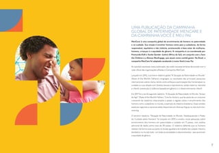 UMA PUBLICAÇÃO DA CAMPANHA
GLOBAL DE PATERNIDADE MENCARE E
DA CAMPANHA VOCÊ É MEU PAI
MenCare é uma campanha global de envolvimento de homens na paternidade
e no cuidado. Sua missão é envolver homens como pais e cuidadores, de forma
responsável, equitativa e não violenta, promovendo o bem estar de mulheres,
homens, crianças e a equidade de gênero. A campanha é co-coordenada por
Promundo-EUA e Sonke Gender Justice (África do Sul), em conjunto com a Save
the Children e a Aliança MenEngage, que atuam como comitê gestor. No Brasil, a
campanha MenCare foi adaptada recebendo o nome Você é meu Pai.
As opiniões expressas nesta publicação não estão necessariamente de acordo com a
visão oficial das organizações afiliadas à Campanha MenCare.
Lançado em 2015, o primeiro relatório global “A Situação da Paternidade no Mundo”
(State of the World’s Fathers) congregou os resultados das principais pesquisas
internacionais sobre o tema, tendo como enfoque a participação dos homens/pais no
cuidado e a sua relação com direitos sexuais e reprodutivos; saúde materna, neonatal
e infantil; prevenção à violência baseada em gênero; e o desenvolvimento infantil.
Em 2017 foi a vez do segundo relatório: “A Situação da Paternidade no Mundo: Tempo
de Agir” (State of the World’s Fathers: Time for Action), que faz parte de um conjunto
crescente de relatórios relacionados a países e regiões sobre o envolvimento dos
homens como cuidadores no mundo, a exemplo do relatório brasileiros. Essas versões
especiais regionais e nacionais estão disponíveis em diversas línguas no site sowf.men-
care.org.
O terceiro relatório: “Situação da Paternidade no Mundo: Desbloqueando o Poder
do Cuidado pelos Homens” foi lançado em 2019 e revelou novas pesquisas sobre
envolvimento dos homens em paternidade e cuidado em 11 países, com análise
adicional de dados entre mais de 30 países. O relatório defende que os homens
realizem de forma total sua parte no divisão igualitária do trabalho de cuidado infantil e
doméstico no mundo todo - em todas as sociedades e relacionamentos - para promover
a equidade de gênero.
7
 