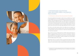 1. PATERNIDADE EQUITATIVA:
UMA REFLEXÃO PARA A MUDANÇA
NECESSÁRIA
1.1. PATERNIDADE, UMA QUESTÃO DE EQUIDADE DE GÊNERO
Uma parcela significativa da população mundial continua acreditando que “cuidar”
é uma qualidade feminina e uma responsabilidade prioritariamente das mulheres.
No Brasil, onde a participação dos homens no cuidado das filhas e filhos se mantém
fortemente atrelada ao papel de provedor, essa visão também é compartilhada por
muitas pessoas. Felizmente, seguindo um processo de reflexão e transformação que
há anos já vem sendo trilhado pelas mulheres em relação à maternidade, um número
cada vez maior de homens tem vivenciado a paternidade de forma mais livre e diversa.
No entanto, como toda mudança cultural, seus reflexos não são imediatos nem
sentidos igualmente por toda a população. Assim, tudo indica que essa emergente
“nova paternidade” continuará convivendo com visões mais conservadoras do que é
“ser um pai” por muitos anos.
Alguns achados da pesquisa “Helping Dads Care”2
(2019) no Brasil (apresentados em
detalhe no capítulo 4) reforçam essa ideia, informação corroborada por dados da
pesquisa IMAGES (Promundo, 2016), que indicam que a maioria dos pais brasileiros
relata brincar com as crianças (83%), no entanto, atividades como cozinhar (46%) e
dar banho (55%) são bem menos citadas.
Seguramente, este é um momento histórico importante não apenas para refletir
sobre o maior envolvimento dos pais, como também para buscar formas concretas
de apoiar os homens brasileiros a serem os pais envolvidos que eles dizem querer ser.
2	 Dove Men+Care, Promundo-US. Unleashing Men’s Power to Care through Paternity Leave: The State of
the World’s Fathers, and Why We Must Expand Opportunities to Care. Washington, DC, United States of
America: Promundo, 2019.
15
 