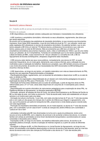 Secção B

Domínio B. Leitura e literacia

B.1. Trabalho da BE ao serviço da promoção da leitura na escola/agrupamento.
Relatório de avaliação
-A BE disponibilizou uma colecção variada e adequada aos interesses e necessidades dos utilizadores.

- A BE incentivou o empréstimo domiciliário, informando os seus utilizadores, regularmente, das obras que
iam sendo adquiridas.
De acordo com os resultados das estatísticas de requisição domiciliária, no que concerne aos documentos
impressos, foram feitas 9530 requisições, o que dá uma média de anual de 10,1, por utilizador, sendo que
estão registados 943 utilizadores no serviço de empréstimo domiciliário. De salientar também, que no ano
lectivo passado a BE tinha um total de 715 leitores (alunos, professores e funcionários) e que, este ano
lectivo, passou para um total de 943 leitores. Mais se acrescenta que a BE teve um total de nº de
empréstimos domiciliários (documentos impressos, áudio, vídeo e multimédia) de 10032 o que dá uma média
anual, por utilizador, de 10, 6 empréstimos. Tomando em consideração que no ano lectivo passado, segundo
a Base de Dados da RBE, a taxa nacional foi de 1,82 por utilizador e a concelhia de 3,90, a BE do
Agrupamento de Escolas de Boliqueime, ultrapassou largamente estes resultados.

- A BE procurou estar atenta aos seus novos públicos, nomeadamente, aos alunos do CEF, os quais
costumam frequentá-la, de um modo geral, diariamente, para a leitura informal, para a utilização da zona
multimédia e para a realização de trabalhos. Saliente-se a propósito, que a BE também procurou enriquecer
o seu fundo documental, de acordo com as necessidades dos CEFs leccionados na EBI de Boliqueime
(Cozinha e Serviço de Bar).

- A BE desenvolveu, ao longo do ano lectivo, um trabalho sistemático com vista ao desenvolvimento do PNL,
através dos (as) seguintes Projecto/Actividades e Estratégias:
. Planificação/articulação, regularmente, com os docentes de actividades a desenvolver na BE ou na sala de
aula, no âmbito do PNL;
. Continuação da organização e disponibilização de um dossier com instrumentos pedagógicos de apoio à
exploração de obras do PNL para o Pré-Escolar, 1º,2º e 3º ciclo;
. Elaboração de fichas lúdico-didácticas para as aulas de substituição, a partir de algumas obras do PNL
referenciadas para o 2º e 3º ciclo, obras estas disponíveis em conjuntos de 12 exemplares para a leitura
orientada.
. Disponibilização em suporte informático de instrumentos pedagógicos para a exploração de obras PNL, na
Plataforma Moodle do Agrupamento, na disciplina destinada à BE/CRE;
. Promoção, semanal, de sessões de Hora do Conto, de Leitura Oral Expressiva ou de Oficinas de Escrita na
BE ou nas salas de aula, com todos os alunos do 1ºciclo da escola sede, tendo sido estabelecido um dia por
semana e um horário para cada uma delas;
. Animação da Leitura e da Escrita, 1x por mês, com cada uma das turmas do 4º ano, do 1º ciclo das escolas
polo e com cada um dos grupos de crianças dos 4 Jardins de Infância que integram o agrupamento, uma
vez, que só foi possível, por parte do transporte da CML, proporcionar a vinda destes grupos à escola sede,
com esta regularidade.
. Promoção do empréstimo domiciliário envolvendo, de um modo especial, os alunos do 1º ciclo das escolas
pólo, com a actividade “Ler em casa é bom!” e ainda as crianças dos Jardins Infância com a actividade a
“Leitura em Vai e Vem”

- actividades motivadas pela BE mas dinamizadas na turma com a ajuda do professor(a), tendo como
recurso os livros da BE/CRE, com o objectivo de promover e de aumentar a leitura dos alunos, no contexto
familiar (em ambas as actividades os livros foram devidamente transportados e acondicionados em caixas
compradas e decoradas para o efeito);
. Exposições na BE, ao longo do ano lectivo, de trabalhos elaborados pelos alunos, de escrita ou de
expressão plástica (invenção, reconto e lustração de histórias originais ou a partir de outras de diferentes
autores);
. Divulgação no Blogue da BE, no Sítio Electrónico e no Jornal Escolar do Agrupamento, ao longo do ano
lectivo, de actividades e de trabalhos desenvolvidos no domínio da escrita e das literacias, tanto ao nível dos
alunos da escola sede como das crianças do Pré-Escolar e dos alunos do 1º ciclo das escolas pólo;

 Relatório de avaliação
 808125 Escola Básica Integrada Prof. Dr. Aníbal Cavaco Silva
 2011/07/26 14:27:28
 16/58
 