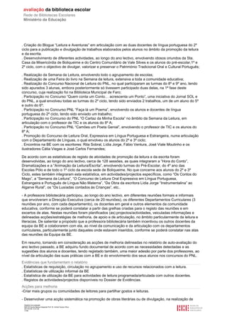 . Criação do Blogue “Leitura e Aventuras” em articulação com as duas docentes de língua portuguesa do 2º
ciclo para a publicação e divulgação de trabalhos elaborados pelos alunos no âmbito da promoção da leitura
e da escrita.
. Desenvolvimento de diferentes actividades, ao longo do ano lectivo, envolvendo idosos oriundos da Sta.
Casa da Misericórdia de Boliqueime e do Centro Comunitário de Vale Silves e os alunos do pré-escolar,1º e
2º ciclo, com o objectivo de divulgar, valorizar e preservar o Património Tradicional Oral e Cultural Português;

. Realização da Semana da Leitura, envolvendo todo o agrupamento de escolas;
. Realização de uma Feira do livro na Semana da leitura, extensiva a toda a comunidade educativa;
. Realização do Concurso Nacional de Leitura do PNL, no qual participaram as turmas do 8º e 9º ano, tendo
sido apurados 3 alunas, embora posteriormente só tivessem participado duas delas, na 1ª fase deste
concurso, cuja realização foi na Biblioteca Municipal de Faro;
. Participação no Concurso “Quem conta um Conto… acrescenta um Ponto”, uma iniciativa do Jornal SOL e
do PNL, a qual envolveu todas as turmas do 2º ciclo, tendo sido enviados 2 trabalhos, um de um aluno do 5º
e outro do 6º;
. Participação no Concurso PNL “Faça lá um Poema”, envolvendo os alunos e docentes de língua
portuguesa do 2º ciclo, tendo sido enviado um trabalho;
. Participação no Concurso do PNL “O Cartaz da Minha Escola” no âmbito da Semana da Leitura, em
articulação com o professor de TIC e os alunos do 8º A;
. Participação no Concurso PNL “Camões um Poeta Genial”, envolvendo o professor de TIC e os alunos do
8º A;
. Promoção do Concurso de Leitura Oral, Expressiva em Língua Portuguesa e Estrangeira, numa articulação
com o Departamento de Línguas, o qual envolveu os alunos do 2º e 3º ciclo;
. Encontros na BE com os escritores: Rita Sobral, Lídia Jorge, Fábio Ventura, José Viale Moutinho e os
ilustradores Cátia Viegas e José Carlos Fernandes;

De acordo com as estatísticas de registo de atividades de promoção da leitura e da escrita foram
desenvolvidas, ao longo do ano lectivo, cerca de 128 sessões, as quais integraram a “Hora do Conto”,
Dramatizações e a “Animação da Leitura/Escrita”, envolvendo turmas do Pré-Escolar, do 4º ano das
Escolas Pólo e de todo o 1º ciclo da escola sede de Boliqueime. No que concerne aos alunos do 2º e 3º
Ciclo, estes também integraram esta estatística, em actividades/projectos específicos, como “Os Contos do
Mago”, a “Semana da Leitura”, “O Concurso de Leitura Oral Expressiva em Língua Portuguesa,
Estrangeira e Português de Língua Não Materna”, “Da Obra da escritora Lídia Jorge “Instrumentalina” ao
Algarve Rural”, os “Os Lusíadas contados às Crianças”, etc..

- A professora bibliotecária participou, ao longo do ano lectivo, em diferentes reuniões formais e informais
que envolveram a Direcção Executiva (cerca de 20 reuniões), os diferentes Departamentos Curriculares (3
reuniões por ano, com cada departamento), os docentes em geral e outros elementos da comunidade
educativa, conforme se poderá constatar a partir das grelhas criadas para o registo das reuniões e em
excertos de atas. Nestas reuniões foram planificados (as) projectos/actividades, veiculadas informações e
delineadas acções/estratégias de melhoria, de apoio e de articulação, no âmbito particularmente da leitura e
literacias. De salientar a propósito que a professora bibliotecária também incentivou os outros docentes da
equipa da BE a colaborarem com ela, ao nível da comunicação e da articulação com os departamentos
curriculares, particularmente junto daqueles onde estavam inseridos, conforme se poderá constatar nas atas
das reuniões da Equipa da BE.

Em resumo, tomando em consideração as acções de melhoria delineadas no relatório de auto-avaliação do
ano lectivo passado, a BE adquiriu fundo documental de acordo com as necessidades detectadas e as
sugestões dos alunos e docentes, tendo registado também, uma maior adesão por parte dos professores, ao
nível da articulação das suas práticas com a BE e do envolvimento dos seus alunos nos concursos do PNL.
Evidências que fundamentam o relatório
. Estatísticas de requisição, circulação no agrupamento e uso de recursos relacionados com a leitura.
. Estatísticas de utilização informal da BE
. Estatística de utilização da BE para actividades de leitura programada/articulada com outros docentes.
. Registos de actividades/projectos disponíveis no Dossier de Evidências.
Acções para melhoria
-Criar mais grupos ou comunidades de leitores para partilhar gostos e leituras.

- Desenvolver uma acção sistemática na promoção de obras literárias ou de divulgação, na realização de
 Relatório de avaliação
 808125 Escola Básica Integrada Prof. Dr. Aníbal Cavaco Silva
 2011/07/26 14:27:28
 17/58
 