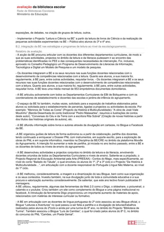 exposições, de debates, na criação de grupos de leitura, outros.

- Implementar o Projecto “Leitura e Ciência na BE” a partir da leitura de livros de Ciência e da realização de
pequenas actividades experimentais na BE – Público-alvo alunos do 3º e 4º ano.
B.2. integração da BE nas estratégias e programas de leitura ao nível da escola/agrupamento.
Relatório de avaliação
- A acção da BE procurou articular com os docentes dos diferentes departamentos curriculares, de modo a
que as suas actividades, projectos no âmbito da leitura e da literacia pudessem ir ao encontro das
problemáticas identificadas no PEE e das consequentes necessidades de intervenção. Foi, inclusive,
aprovado no Conselho Pedagógico um Programa de Desenvolvimento de Literacias da Informação,
Tecnológica e Digital um Modelo de Pesquisa e um modelo de pesquisa.

- Os docentes integraram a BE e os seus recursos nas suas funções docentes relacionadas com o
desenvolvimento de competências relacionadas com a leitura. Quanto aos alunos, a sua maioria foi,
regularmente, à BE para, entre outras actividades, requisitar livros. - Os docentes integraram a BE e os seus
recursos nas suas funções docentes relacionadas com o desenvolvimento de competências relacionadas
com a leitura. Quanto aos alunos, a sua maioria foi, regularmente, à BE para, entre outras actividades,
requisitar livros. A BE teve uma média mensal de 953 empréstimos documentais domiciliários.

- A BE articulou activamente com todos os Departamentos Curriculares da EBI de Boliqueime e com os
coordenadores de estabelecimento e docentes das escolas e jardins-de-infância do agrupamento.

- O espaço da BE foi também, muitas vezes, solicitado para a exposição de trabalhos elaborados pelos
alunos ou solicitada para o estabelecimento de parcerias, ligadas a projectos ou actividades da escola. Por
exemplo: “Meninos de Todas as Cores” (Projecto da História à Multiculturalidade); “A obra de José Viale
Moutinho” (Banda Desenhada do conto tradicional “Pedro Malasartes”, resumos e ilustrações de contos
deste autor), “Conversas do Céu e da Terra com a escritora Rita Sobral” (Criação de novas histórias a partir
dos títulos das histórias originais da autora), etc.

- A BE difundiu informação sobre livros e autores através de divulgação em cartazes, no Blogue e Facebook
da BE.

-A BE organizou guiões de leitura de forma autónoma ou a partir da colaboração, partilha dos docentes,
tendo continuado a enriquecer o Dossier PNL com instrumentos, em suporte escrito, para a exploração de
obras do PNL e em suporte informático, inseridos na Disciplina da BE/CRE no âmbito da plataforma Moodle
do Agrupamento. A intenção foi aumentar a rede de partilha, já iniciada no ano lectivo passado, entre a BE e
os docentes de todos os níveis de ensino do agrupamento.

- A BE desenvolveu actividades e projectos conjuntos no âmbito da leitura e da literacia, envolvendo
docentes oriundos de todos os Departamentos Curriculares e níveis de ensino. Saliente-se a propósito, o
Projecto Regional de Educação Ambiental pela Arte (PREEAA) - Contos do Mago, mais especificamente, ao
nível do conto “Bailado do Talude”, o qual envolveu os alunos do 1º, 2º e 3º ciclo e o Projecto “Da História à
Multiculturalidade…”, em articulação com a docente responsável do Português Língua Não Materna, ao nível
do 1º ciclo.

- A BE melhorou, consideravelmente, a imagem e a dinamização do seu Blogue, bem como sua organização
e os seus conteúdos. Investiu também, na sua divulgação junto de toda a comunidade educativa e a sua
procura e valorização aumentou consideravelmente. De salientar, que este ano lectivo foram publicadas 91
mensagens.
A BE utilizou, regularmente, algumas das ferramentas da Web 2.0 como o Diigo, o slideshare, o picturetrail, o
calaméo e o youtube. Criou também um site como complemento do Blogue e uma página institucional no
facebook. A introdução da ferramenta Diigo proporcionou um importante aumento de materiais de apoio,
relacionados com matérias de interesse curricular ou formativo.

- A BE em articulação com as docentes de língua portuguesa do 2º ciclo associou ao seu Blogue oficial, o
Blogue “Leituras e Aventuras” no qual passou a ser feita a partilha e a divulgação de leituras/trabalhos
realizados pelos alunos do 2ºciclo e ainda por uma turma do 8º ano, no âmbito do Projecto “Biblioteca de
Turma”. Também associou o Blogue “Luís de Camões”, o qual foi criado pelos alunos do 8º C, no âmbito
do concurso do PNL “Camões, um Poeta Genial”.

 Relatório de avaliação
 808125 Escola Básica Integrada Prof. Dr. Aníbal Cavaco Silva
 2011/07/26 14:27:28
 18/58
 