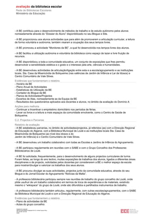 - A BE contribuiu para o desenvolvimento de métodos de trabalho e de estudo autónomo pelos alunos
nomeadamente através do “Dossier do Aluno” disponibilizado no seu Blogue e Site.

- A BE proporcionou aos alunos actividades que para além de promoverem a articulação curricular, a leitura
de forma voluntária e autónoma, também visaram a ocupação dos seus tempos livres.

- A BE promoveu a actividade “Monitores da BE”, a qual foi desenvolvida nos tempos livres dos alunos.

- A BE facilitou a utilização autónoma e voluntária da biblioteca como espaço de lazer e livre fruição de
recursos.

- A BE disponibilizou a toda a comunidade educativa, um conjunto de exposições que lhes permitiu
desenvolver a sensibilidade estética e o gosto e o interesse pela arte, ciências e humanidades.

- A BE desenvolveu actividades de articulação/ligação entre esta e a escola/agrupamento e as instituições
locais, Sta. Casa da Misericórdia de Boliqueime (nas valências de Jardim de Infância e Lar de Idosos) e
Centro Comunitário de Vale Silves.
Evidências que fundamentam o relatório
- Horário da BE
- Plano Anual de Actividades
- Estatísticas de Utilização da BE
- Contador do Blogue da BE
- Planos de Actividades/Projectos
- Excertos de Atas, nomeadamente as da Equipa da BE
- Resultados dos questionários aplicados aos docentes e alunos, no âmbito da avaliação do Domínio A
Acções para melhoria
- Continuar a Incentivar o empréstimo domiciliário nos períodos de férias.
- Levar os livros e a leitura a mais espaços da comunidade envolvente, como o Centro de Saúde de
Boliqueime.
C.2. Projectos e Parcerias
Relatório de avaliação
- A BE estabeleceu parcerias, no âmbito de actividades/projectos, já referidos (as) com a Direcção Regional
de Educação do Algarve, com a Biblioteca Municipal de Loulé e as instituições locais Sta. Casa da
Misericórdia de Boliqueime (ao nível dos idosos e do
Jardim de Infância) e o Centro Comunitário de Vale Silves.

- A BE desenvolveu um trabalho colaborativo com todas as Escolas e Jardins de Infância do Agrupamento.

- A BE participou regularmente em reuniões com o SABE e com o Grupo Concelhio dos Professores
Bibliotecários de Loulé.

- A BE foi solicitada, frequentemente, para o desenvolvimento de alguns projectos curriculares de turma.
Foram feitas, ao longo do ano lectivo, muitas exposições de trabalhos dos alunos, ligados a diferentes áreas
disciplinares e de projecto, solicitadas pelos docentes por considerarem a BE o melhor espaço da escola
para mostrar/divulgar e valorizar os trabalhos dos seus alunos.

- A BE procurou divulgar as suas actividades, projectos junto da comunidade educativa, através do seu
Blogue e do Jornal Escolar do Agrupamento “Notícias da Malta”.

- A professora bibliotecária participou sempre nas reuniões de trabalho do grupo concelhio de Loulé, onde
pôde usufruir de um trabalho colaborativo em termos de troca de experiências e de materiais, existindo
mesmo o “wikispace” do grupo de Loulé, onde são difundidos e partilhados instrumentos de trabalho.

- A professora bibliotecária também articulou, regularmente, com outras escolas/agrupamentos, com o SABE
da Biblioteca Municipal de Loulé e com a Direcção Regional de Educação do Algarve.
Evidências que fundamentam o relatório
- Plano de actividades da BE
- Actas do grupo concelhio
 Relatório de avaliação
 808125 Escola Básica Integrada Prof. Dr. Aníbal Cavaco Silva
 2011/07/26 14:27:28
 20/58
 