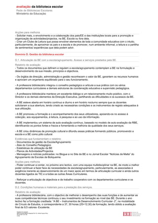Acções para melhoria
- Solicitar mais, o envolvimento e a colaboração dos pais/EE e das instituições locais para a promoção e
organização de actividades/projectos, na BE, Escola ou fora dela.
- Criar um Clube de Leitura que possa envolver elementos de toda a comunidade educativa com o intuito,
particularmente, de aproximar os pais e a escola e de promover, num ambiente informal, a leitura e a partilha
de sentimentos/ experiências que dela podem advir.

Domínio D. Gestão da biblioteca escolar

D.1. Articulação da BE com a escola/agrupamento. Acesso e serviços prestados pela BE.
Relatório de avaliação
- Todos os documentos que definem e regulam a escola/agrupamento contemplam a BE na formulação e
desenvolvimento da sua missão, princípios e objectivos.

- Os órgãos de direcção, administração e gestão reconhecem o valor da BE, garantem os recursos humanos
e aprovam um orçamento equilibrado para o seu funcionamento.

- A professora bibliotecário integrou o conselho pedagógico e articula a sua prática com os vários
departamentos curriculares e demais estruturas de coordenação educativa e supervisão pedagógica.

- A professora bibliotecária manteve um excelente diálogo e um relacionamento muito positivo, com o
Director e os demais elementos da Direcção Executiva, partilhando as dificuldades e os sucessos da BE.

- A BE esteve aberta em horário contínuo e diurno e em horário nocturno sempre que os docentes
solicitaram a sua abertura, tendo criado as necessárias condições e os instrumentos de registo adequados à
sua utilização.

- A BE promoveu a formação e o acompanhamento dos seus utilizadores, apoiando-os no acesso à
colecção, aos equipamentos, à leitura, à pesquisa e ao uso da informação.

- A BE implementou um sistema de auto-avaliação contínuo, baseado no modelo de auto-avaliação da RBE,
identificando os pontos fortes e fracos e fomentando a melhoria da qualidade dos seus serviços.

- A BE criou dinâmicas de promoção cultural e difundiu essas práticas formando públicos, promovendo a
escola e a BE como pólo cultural.
Evidências que fundamentam o relatório
- Documentos de gestão da Escola/Agrupamento
- Atas do Conselho Pedagógico
- Estatísticas de utilização da BE
- Planos de Actividades/Projectos
- Mensagens e notícias publicadas: no Blogue e no Site da BE e no Jornal Escolar “Notícias da Malta” do
Agrupamento de Escolas de Boliqueime.
Acções para melhoria
- Poder continuar a contar, no próximo ano lectivo, com uma equipa multidisciplinar na BE, de modo a melhor
poder continuar a fazer face às necessidades da escola/agrupamento, particularmente, as associadas à
exigência inerente ao desenvolvimento de um maior apoio em termos de articulação curricular e ainda outros
docentes ligados às TIC e a todas as outras Áreas Curriculares.

- Reforçar a articulação de objectivos e de trabalho cooperativo com os departamentos curriculares e os
docentes.
D.2. Condições humanas e materiais para a prestação dos serviços.
Relatório de avaliação
- A professora bibliotecária, com o objectivo de melhorar o desempenho das suas funções e de aumentar as
suas competências técnicas continuou o seu investimento na formação ao nível das BE. Durante o ano
lectivo fez a formação creditada: “A BE – Instrumentos de Desenvolvimento Curricular- 2”, na modalidade
de Círculo de Estudos, o correspondente a 37, 30 horas (25+12,30) de formação, tendo obtido a avaliação
final de 9,5 valores- Excelente.
 Relatório de avaliação
 808125 Escola Básica Integrada Prof. Dr. Aníbal Cavaco Silva
 2011/07/26 14:27:28
 21/58
 
