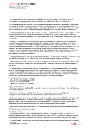 - A professora bibliotecária exerceu uma boa gestão dos recursos humanos, criando boas relações
interpessoais com a equipa e com todos os docentes que colaboraram na e com a biblioteca.

- A professora bibliotecária procurou mobilizar os elementos da equipa pedagógica definindo e distribuindo
funções (tendo também em conta, os seus currículos profissionais); recorrer à planificação estratégica e
operacional (tendo em consideração, os seus horários); e estar atenta às suas sugestões de modo a melhor
criar um ambiente de trabalho favorável ao bom funcionamento da BE e às boas relações interpessoais.

- A professora bibliotecária através das reuniões de equipa e informalmente procurou criar situações de auto-
formação partilhada, sobre a acção e funcionamento BE, bem como, do seu Modelo de Auto-Avaliação.
Também procurou ir fazendo o balanço das actividades/projectos do PAA e quando necessário entrar acções
de melhoria.

- A equipa foi pluridisciplinar, tendo desenvolvido um excelente trabalho colaborativo com a professora
bibliotecária e com as assistentes operacionais. Os seus elementos mostraram-se, de um modo geral,
bastante empenhados e interessados, tendo o reflexo do seu trabalho sido bastante positivo, no âmbito
particularmente da promoção da leitura e literacias e do apoio à articulação curricular. A lamentar só há, no
entanto, o facto de a equipa não ter podido contar até ao final do ano lectivo, efectivamente, com um
docente, pelo menos, de de língua portuguesa, do 3º ciclo, dado que as docentes colocadas, inicialmente,
acabaram por ter de sair, uma por licença de maternidade e outra por necessidades associadas ao
reajustamento do seu horário na escola.

- A professora bibliotecária mobilizou a comunidade educativa e escolar para o valor e para o trabalho da BE,
ao nível particularmente da sua missão, objectivos, serviços e recursos materiais e humanos.

- A BE constituiu um espaço agradável, com boas condições de mobiliário e de equipamentos, diariamente
bastante frequentada, e garantiu uma utilização individual e em grupo que satisfez as necessidades dos
utilizadores.

- Os equipamentos tecnológicos afectos à BE, nomeadamente os informáticos satisfizeram, de um modo
geral, as necessidades dos seus utilizadores, excepto o facto, de muitas vezes, os seus utilizadores não
poderem ter acesso à Internet e de não poderem dar ordem de impressão a partir dos computadores onde
estavam a trabalhar, não por falta do apoio dos docentes de TIC, mas por serem situações cuja resolução
passava pela empresa responsável pela gestão dos serviços informáticos da escola.
Evidências que fundamentam o relatório
- Actas das Reuniões de Equipa da BE
- Dossiers de Evidências da BE
- Estatísticas do Módulo de Circulação
Acções para melhoria
- Continuar o reforço da acção da BE, no âmbito do apoio ao funcionamento da escola e das actividades de
ensino/aprendizagem.

- Continuar a melhorar as condições de acesso aos recursos, desenvolvendo estratégias de
acompanhamento e de formação dos utilizadores em articulação com os docentes.

- Continuar a promover, de forma sistemática e continuada, o desenvolvimento dos hábitos e do gosto pela
leitura e das competências a ela associadas, através da integração da BE no trabalho curricular dos
docentes, assim como no desenvolvimento dos hábitos de leitura, de forma contínua e sistemática e na
planificação avaliativa dos serviços e recursos, actuando de acordo com os resultados.

- Aprofundar a articulação com a Equipa PTE para rentabilizar equipamentos e possibilidades de trabalho.
D.3. Gestão da colecção/da informação.
Relatório de avaliação
- Embora não exista uma política formal de desenvolvimento da colecção, a mesma foi avaliada e as
necessidades foram inventariadas, tendo sido feita no início e no final do ano lectivo, um levantamento de
necessidades, seguindo as sugestões dos diferentes departamentos curriculares e também dos alunos.

- A colecção da BE é, no geral, equilibrada em quantidade e adequada nos diferentes suportes (impresso e
 Relatório de avaliação
 808125 Escola Básica Integrada Prof. Dr. Aníbal Cavaco Silva
 2011/07/26 14:27:28
 22/58
 