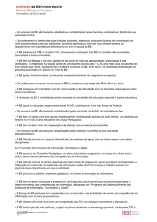 - Os recursos da BE são bastante valorizados e rentabilizados pelos docentes, sobretudo no âmbito da sua
actividade lectiva.

- Os professores no âmbito das suas funções docentes, sobretudo, enquanto titulares de turma/grupo de
uma disciplina/área curricular costumam, de forma significativa, articular e/ou planear sempre ou
regularmente com a professora bibliotecária ou com a equipa da BE.

- A BE participa no PTE e no plano TIC, promovendo a utilização das TIC no contexto das actividades
curriculares e extra curriculares.

- A BE tem um Blogue e um Site, apelativos do ponto de vista da apresentação, organização e dos
conteúdos.- A integração na equipa da BE de um docente da área das TIC foi uma mais-valia na garantia do
bom estado das redes, equipamentos e sofware existente na BE, bem como, na realização/dinamização de
projectos/actividades no âmbito do PAA da BE.

- A BE apoia, de forma activa, os docentes no desenvolvimento de programas e projectos.


- Os professores conhecem os recursos da BE e consideram que estes são Muito Bons ou Bons.

- A BE assegura um importante nível de comunicação e de articulação com os docentes responsáveis pelos
apoios educativos.

- A utilização da BE é rentabilizada pelos docentes em atividades de educação especial e apoios educativos.


- A BE apoia os docentes responsáveis pelas ACND, sobretudo ao nível das Áreas de Projecto.

- Os recursos da BE são bastante rentabilizados pelos docentes no âmbito da actividade lectiva.

- A BE tem, no geral, uma boa equipa multidisciplinar, necessitando apenas de, pelo menos, um docente que
lecione no 3º ciclo a área disciplinar de Língua Portuguesa.

- A BE tem um bom nível de cooperação e de diálogo com a maioria dos docentes.

- Os recursos da BE são bastante rentabilizados pelos doentes no âmbito da sua actividade
educativa/lectiva.

- A BE difunde on-line um conjunto diversificado de materiais de apoio para as várias áreas curriculares
disciplinares.

A.2 Promoção das literacias da informação, tecnológica e digital

- A BE aprovou em Conselho Pedagógico um plano articulado e progressivo, ao longo dos vários anos /
ciclos, para o desenvolvimento das competências de informação.

- A BE articula com os docentes responsáveis pelas áreas de projeto e/ou apoio ao estudo acompanhado, a
integração do ensino de competências de informação nestes domínios a apoia o trabalho escolar em
algumas áreas disciplinares em que é solicitada.

- A BE produziu e partilhou materiais apelativos, no âmbito da formação de utilizadores.


- A BE tem um plano articulado e progressivo (ao longo dos vários anos/ciclos de escolaridade) para o
desenvolvimento das competências de informação, designado por “Programa de Desenvolvimento das
Literacias da Informação, Tecnológica e Digital”.

- A Equipa da BE participa, em cooperação com os docentes, nas actividades de ensino de competências de
informação com turmas/ grupos/alunos.

- A BE oferece um nível muito bom de incorporação das TIC nos serviços informativos e educativos.

- A BE está implicada nas políticas, projetos e planos existentes na escola/agrupamento na área das TIC e
 Relatório de avaliação
 808125 Escola Básica Integrada Prof. Dr. Aníbal Cavaco Silva
 2011/07/26 14:27:28
 25/58
 