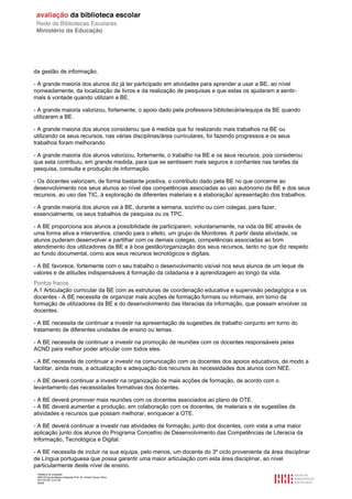 da gestão de informação.

- A grande maioria dos alunos diz já ter participado em atividades para aprender a usar a BE, ao nível
nomeadamente, da localização de livros e da realização de pesquisas e que estas os ajudaram a sentir-
mais à vontade quando utilizam a BE.

- A grande maioria valorizou, fortemente, o apoio dado pela professora bibliotecária/equipa da BE quando
utilizaram a BE.

- A grande maioria dos alunos considerou que à medida que foi realizando mais trabalhos na BE ou
utilizando os seus recursos, nas várias disciplinas/área curriculares, foi fazendo progressos e os seus
trabalhos foram melhorando.

- A grande maioria dos alunos valorizou, fortemente, o trabalho na BE e os seus recursos, pois considerou
que esta contribuiu, em grande medida, para que se sentissem mais seguros e confiantes nas tarefas da
pesquisa, consulta e produção de informação.

- Os docentes valorizam, de forma bastante positiva, o contributo dado pela BE no que concerne ao
desenvolvimento nos seus alunos ao nível das competências associadas ao uso autónomo da BE e dos seus
recursos, ao uso das TIC, à exploração de diferentes materiais e à elaboração/ apresentação dos trabalhos.

- A grande maioria dos alunos vai à BE, durante a semana, sozinho ou com colegas, para fazer,
essencialmente, os seus trabalhos de pesquisa ou os TPC.

- A BE proporciona aos alunos a possibilidade de participarem, voluntariamente, na vida da BE através de
uma forma ativa e interventiva, criando para o efeito, um grupo de Monitores. A partir desta atividade, os
alunos puderam desenvolver e partilhar com os demais colegas, competências associadas ao bom
atendimento dos utilizadores da BE e à boa gestão/organização dos seus recursos, tanto no que diz respeito
ao fundo documental, como aos seus recursos tecnológicos e digitais.

- A BE favorece, fortemente com o seu trabalho o desenvolvimento visível nos seus alunos de um leque de
valores e de atitudes indispensáveis à formação da cidadania e à aprendizagem ao longo da vida.
Pontos fracos
A.1 Articulação curricular da BE com as estruturas de coordenação educativa e supervisão pedagógica e os
docentes - A BE necessita de organizar mais acções de formação formais ou informais, em torno da
formação de utilizadores da BE e do desenvolvimento das literacias da informação, que possam envolver os
docentes.

- A BE necessita de continuar a investir na apresentação de sugestões de trabalho conjunto em torno do
tratamento de diferentes unidades de ensino ou temas.

- A BE necessita de continuar a investir na promoção de reuniões com os docentes responsáveis pelas
ACND para melhor poder articular com todos eles.

- A BE necessita de continuar a investir na comunicação com os docentes dos apoios educativos, de modo a
facilitar, ainda mais, a actualização e adequação dos recursos às necessidades dos alunos com NEE.

- A BE deverá continuar a investir na organização de mais acções de formação, de acordo com o
levantamento das necessidades formativas dos docentes.

- A BE deverá promover mais reuniões com os docentes associados ao plano de OTE.
- A BE deverá aumentar a produção, em colaboração com os docentes, de materiais e de sugestões de
atividades e recursos que possam melhorar, enriquecer a OTE.

- A BE deverá continuar a investir nas atividades de formação, junto dos docentes, com vista a uma maior
aplicação junto dos alunos do Programa Concelhio de Desenvolvimento das Competências de Literacia da
Informação, Tecnológica e Digital.

- A BE necessita de incluir na sua equipa, pelo menos, um docente do 3º ciclo proveniente da área disciplinar
de Língua portuguesa que possa garantir uma maior articulação com esta área disciplinar, ao nível
particularmente deste nível de ensino.
 Relatório de avaliação
 808125 Escola Básica Integrada Prof. Dr. Aníbal Cavaco Silva
 2011/07/26 14:27:28
 26/58
 