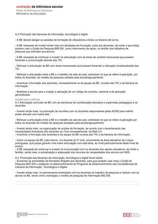 A.2 Promoção das literacias da informação, tecnológica e digital

- A BE deverá alargar as sessões de formação de utilizadores a todos os titulares de turma.

- A BE necessita de investir ainda mais em atividades de formação, junto dos docentes, de modo a que todos
possam usar o Guião de Pesquisa BIB SIX, como instrumento de apoio, no âmbito dos trabalhos de
pesquisa que solicitam aos alunos.

- A BE necessita de continuar a investir na articulação com as áreas de carácter transversal que possam
fomentar a comunicação através das TIC.

- Reforçar a articulação da BE com áreas transversais que possam fomentar a utilização contextualizada das
TIC.

- Reforçar a articulação entre a BE e o trabalho de sala de aula, sobretudo no que se refere à aplicação, por
todos os docentes, do modelo de pesquisa adotado pela escola/agrupamento.

- Incentivar a formação dos docentes, nomeadamente os da equipa da BE, na área das TIC e da literacia da
informação.

- Mobilizar a escola para a criação e aplicação de um código de conduta, coerente e de aplicação
generalizada.
Acções para melhoria
A.1 Articulação curricular da BE com as estruturas de coordenação educativa e supervisão pedagógica e os
docentes

- Investir ainda mais, na promoção de reuniões com os docentes responsáveis pelas ACND para melhor
poder articular com todos eles.

- Reforçar a articulação entre a BE e o trabalho de sala de aula, sobretudo no que se refere à aplicação por
todos os docentes do modelo de pesquisa adoptado pela escola/agrupamento.

- Investir ainda mais, na organização de acções de formação, de acordo com o levantamento das
necessidades formativas dos docentes ao nível nomeadamente, da Web 2.0.
- Incentivar a formação dos docentes e da equipa da BE na área das TIC e da literacia da informação.

- Incluir na equipa da BE, pelo menos, um docente do 3º ciclo, proveniente da área disciplinar de Língua
portuguesa, que possa garantir uma maior articulação com esta área, ao nível particularmente deste nível de
ensino.
- A BE necessita de continuar a investir na comunicação com os docentes dos apoios educativos, de modo a
facilitar, ainda mais, a actualização e adequação dos recursos às necessidades dos alunos com NEE.

A.2. Promoção das literacias da informação, tecnológica e digital Nível obtido
- Aumentar as actividades de formação dirigidas aos docentes, para que possam usar mais o Guião de
Pesquisa BIG SIX e colaborar no desenvolvimento do Programa de Desenvolvimento das Competências de
Literacia da Informação, Tecnológica e Digital.

- Investir ainda mais, no planeamento antecipado com os docentes do trabalho de pesquisa a realizar com os
alunos na BE, tendo como orientação o modelo de pesquisa de informação BIG SIX.




 Relatório de avaliação
 808125 Escola Básica Integrada Prof. Dr. Aníbal Cavaco Silva
 2011/07/26 14:27:28
 27/58
 