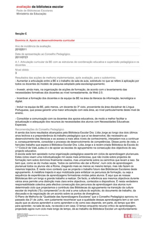 Secção C

Domínio A. Apoio ao desenvolvimento curricular

Ano de incidência da avaliação.
20102011
Data de apresentação ao Conselho Pedagógico.
2011/07/21
A.1. Articulação curricular da BE com as estruturas de coordenação educativa e supervisão pedagógica e os
docentes
Nível obtido
3
Resultados das acções de melhoria implementadas, após avaliação, para o subdomínio.
- Aumentar a articulação entre a BE e o trabalho de sala de aula, sobretudo no que se refere à aplicação por
todos os docentes do modelo de pesquisa adoptado pela escola/agrupamento;

- Investir, ainda mais, na organização de acções de formação, de acordo com o levantamento das
necessidades formativas dos docentes ao nível nomeadamente, da Web 2.0.

- Incentivar a formação dos docentes e da equipa da BE na área da literacia da informação, tecnológica e
digital.

- Incluir na equipa da BE, pelo menos, um docente do 3º ciclo, proveniente da área disciplinar de Língua
Portuguesa, que possa garantir uma maior articulação com esta área, ao nível particularmente deste nível de
ensino.

- Consolidar a comunicação com os docentes dos apoios educativos, de modo a melhor facilitar a
actualização e adequação dos recursos às necessidades dos alunos com Necessidades Educativas
Especiais.
Recomendações do Conselho Pedagógico
A senda dos bons resultados alcançados pela Biblioteca Escolar Dra. Lídia Jorge ao longo dos dois últimos
anos lectivos e a preponderância do trabalho pedagógico que aí se desenvolve, tão necessário ao
desenvolvimento das literacias e ao acesso a mais altos níveis de conhecimento, interpelam-nos a continuar
e, consequentemente, consolidar o processo de desenvolvimento de competências. Desse ponto de vista, o
hercúleo trabalho que espera à Biblioteca Escolar Dra. Lídia Jorge e à recém-criada Biblioteca da Escola do
1.º Ciclo/JI de Vale Judeu é o de apoiar as escolas do agrupamento na consecução dos objectivos do seu
projecto educativo.
A escola sede tem apostado numa organização pedagógica assente em ciclos de aprendizagem plurianuais.
Estes ciclos visam uma individualização mil vezes mais ambiciosa, que não incide sobre projectos de
formação nem sobre domínios finalmente visados, mas unicamente sobre os caminhos que levam a isso. Se
bem que, como se diz muitas vezes, “todos os caminhos vão dar a Roma”, num ciclo de aprendizagem
plurianual todos os alunos vão a Roma, chegando mais ao menos ao mesmo tempo, mas não fazem os
mesmos trajectos. É neste novo contexto que se projecta o trabalho futuro das Bibliotecas Escolares deste
agrupamento. A metáfora trajecto é aqui mobilizada para enfatizar os percursos de formação, ou seja a
sequência de experiências de aprendizagens formadoras vividas pelos alunos. É aqui que as nossas
Bibliotecas têm um longo e grande trabalho a realizar. De facto, a referência aos mesmos objectivos durante
vários anos permite uma distinção mais clara entre objectivos, conteúdos e dispositivos. É nesta verdadeira
responsabilidade colectiva pela efectiva consecução dos percursos de aprendizagem dos alunos num
determinado ciclo que projectamos o contributo das Bibliotecas do agrupamento na transição da cultura
escolar do implícito (“Eu compreendo”) e do oral a uma cultura do explícito, do documento de trabalho, da
discussão e da negociação de um acordo sobre os pontos de divergência.
O Plano de Melhoria da “Qualidade das Aprendizagens Escolares” que o Conselho Pedagógico aprovou no
passado dia 21 de Julho, vem justamente reconhecer que a qualidade dessas aprendizagens tem a ver com
aquilo que os alunos aprendem e como aprendem e de como isso depende, em parte, do tempo que têm
para aprender, na sala de aula, na escola e em casa. O tempo enquanto recurso crítico da aprendizagem,
projectado agora num ciclo mais longo de tempo, dá ao trabalho da Biblioteca Escolar um aprofundamento
 Relatório de avaliação
 808125 Escola Básica Integrada Prof. Dr. Aníbal Cavaco Silva
 2011/07/26 14:27:28
 28/58
 