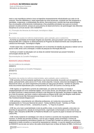 maior e uma importância central e única na trajectória necessariamente individualizada que cada um irá
vivenciar. Para tal a Biblioteca é, nesta organização de ciclos plurianuais, a bússola que não ameaçando a
identidade, a segurança, a solidariedade dos alunos, lhes proporciona o sentido das suas aprendizagens,
lhes cria situações suficientemente mobilizadoras e lhes possibilita actividades nas quais se envolvem
pessoal e duradouramente, sempre em zona próxima de desenvolvimento e de aprendizagem das diferentes
disciplinas do currículo escolar. EIS O DESAFIO!
A.2. Promoção das literacias da informação, tecnológica e digital
Nível obtido
3
Resultados das acções de melhoria implementadas, após avaliação, para o subdomínio.
- Aumentar as actividades de formação dirigidas aos docentes, para que possam usar mais o Guião de
Pesquisa BIG SIX e colaborar no desenvolvimento do Programa de Desenvolvimento das Competências de
Literacia da Informação, Tecnológica e Digital;

- Investir ainda mais, no planeamento antecipado com os docentes do trabalho de pesquisa a realizar com os
alunos na BE, tendo como orientação o modelo de pesquisa de informação BIG SIX;

- Continuar a investir na articulação com as áreas de carácter transversal que possam fomentar a
comunicação através das TIC.
Recomendações do Conselho Pedagógico
--
Domínio B. Leitura e literacia

Ano de incidência da avaliação.
20092010
Data de apresentação ao Conselho Pedagógico.
2010/07/12
Nível obtido
3
Resultados das acções de melhoria implementadas, após avaliação, para o subdomínio.
- A BE aumentou de forma bastante significativa o seu fundo documental, de acordo com as sugestões
dadas, particularmente, pelos alunos do 3º ciclo, tendo adquirido, inclusive, obras fora das listagens do Plano
Nacional de Leitura, por serem largamente procuradas por este grupo de leitores. Também foi adquirido
fundo documental especializado para o enriquecimento dos CEFs de Cozinha e de Serviço de Bar.

- A BE registou um significativo aumento de colaboração, por parte dos docentes, no tocante à
criação/exploração de novos ambientes digitais, com os seus alunos, em articulação com BE, com o intuito
de melhor promover o desenvolvimento da leitura e das literacias da informação, tecnológica e digital. Refira-
se a título de exemplo, que foram criados e adicionados ao Blogue da BE mais dois Blogues neste âmbito:
“Leituras e Aventuras http://leiturasaventuras.blogspot.com/ e “Luís de Camões”
http://luisdecamoesaab.blogspot.com/

- A BE participou, conjuntamente com diferentes professores, em muitos dos concursos do PNL,
nomeadamente no “Concurso Nacional de Leitura”, “Cartaz da Minha Escola”, “Camões um Poeta
Genial”, “Quem conta um Conto… acrescenta um ponto…” e “Faça lá um poema”.

- A BE deu uma maior sustentabilidade à rede de partilha criada, no ano lectivo passado, entre esta e os
docentes do agrupamento, através do enriquecimento, organização e dinamização a nível online do seu
Blogue, Site e disciplina da BE/CRE na Plataforma Moodle e em suporte de papel no Dossier de Fichas de
Leitura PNL.

- A BE investiu bastante em estratégias com vista ao incentivo e aumento das requisições domiciliárias,
inclusive, no âmbito dos períodos de férias, o que se veio a registar, tendo aumentado o número de
utilizadores de empréstimos domiciliários (passou de 715 para 943).Também se verificou que ultrapassou
largamente a média concelhia e a nacional de requisições por utilizador, no que diz respeito ao ano lectivo
de 2009/2010 (as de este ano lectivo não estão ainda disponíveis na Base de Dados da RBE). Conforme já
 Relatório de avaliação
 808125 Escola Básica Integrada Prof. Dr. Aníbal Cavaco Silva
 2011/07/26 14:27:28
 29/58
 