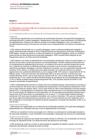 Secção A
A. Apoio ao desenvolvimento curricular


A.1 Articulação curricular da BE com as estruturas de coordenação educativa e supervisão
pedagógica e os docentes

A.1.1 Cooperação da BE com as estruturas de coordenação educativa e supervisão pedagógica
Evidências
- A BE articulou regularmente com as estruturas de coordenação educativa e de supervisão pedagógica da
escola/agrupamento: conselho pedagógico, departamentos curriculares, áreas disciplinares e coordenadores
de estabelecimento. Participou em todas as reuniões de Conselho Pedagógico e com uma média de 2
reuniões/contactos formais e informais por ano lectivo com os Departamentos Curriculares e Conselhos de
Turma.

- A BE colaborou activamente com o conselho pedagógico, tendo a professora bibliotecária integrado a
equipa responsável pela redacção do futuro Projecto Educativo do Agrupamento de Escolas de Boliqueime.
A BE integrou, sempre que oportuno, a ordem de trabalhos do Conselho Pedagógico, sendo um contributo
essencial para as várias estruturas de supervisão pedagógica. A BE é também parte integrante do seu
Regulamento Interno e do Plano Anual de Actividades.

- A BE colaborou com todos os departamentos curriculares/áreas disciplinares, tendo procurado integrar, no
decorrer do ano lectivo, sempre que oportuno, as suas planificações. Também colaborou activamente com
os coordenadores de estabelecimento de ensino, os conselhos de turmas os docentes titulares das turmas
com o objectivo de conhecer os diferentes projectos curriculares e de se envolver no planeamento das
respectivas actividades, estratégias e recursos. Saliente-se a propósito, que nos questionários aplicados aos
docentes, 52,4% referem, no âmbito das suas funções docentes, que costumam articular e/ou planear
regularmente com a professora bibliotecária ou com a equipa da BE, 9,5% sempre e ocasionalmente 38,1%.
Referem ainda, 13,3% que costumam usar diariamente a BE ou os seus recursos, no âmbito das suas
funções docentes, 47,6%, uma ou duas vezes por semana e 28, 6%, uma ou duas vezes por mês. Mais se
acrescenta que 71,4% o fazem enquanto docentes titulares de turma/grupo de uma disciplina/área curricular,
14,3% no âmbito de determinados projectos/programas PNL, 9,5% enquanto docente de ACND e 4,8%
enquanto coordenador de departamento.

- A BE é rentabilizada pelos docentes no âmbito das suas actividades lectivas, desenvolvidas em parceria ou
de forma autónoma. De acordo com os resultados dos questionários 14,3% frequenta-a diariamente, 47,6%,
uma ou duas vezes por semana, 28,6%, uma ou duas vezes por mês e muito raramente e de forma irregular
apenas 9,5%, o correspondente a 2 professores. Mais se acrescenta que 31,5% frequenta para ler/consultar
com os alunos obras de referência ou livros específicos, 25, 9% para seleccionar/requisitar materiais para a
sala de aula, 20,4% para utilizar os computadores com os alunos, 11,1% para realizar trabalho pessoal e
profissional, 9,3% para fazer empréstimo domiciliário com a turma e finalmente, 1,9% para ver vídeos/DVD
com alunos. Mais se acrescenta pela sua relevância, que 71,4% dos docentes diz já ter colaborado com a
BE na selecção ou na produção de materiais de apoios necessários à condução de actividades na BE ou na
sala de aula.
Pontos fortes identificados
- A BE articula com regularidade com as estruturas de coordenação educativa e de supervisão pedagógica,
especialmente com a Direcção Executiva e com os Departamentos Curriculares.

- A BE tem um excelente nível de comunicação com o Director e as estruturas de coordenação educativa e
de supervisão pedagógica, a qual é facilitadora da actualização e adequação dos recursos às necessidades.
Pontos fracos identificados
- A BE necessita de organizar mais acções de formação formais ou informais, com os docentes, em torno da
formação de utilizadores da BE e do desenvolvimento das literacias da informação.

- A BE necessita de continuar a investir na apresentação de sugestões de trabalho conjunto, em torno do
tratamento das diferentes unidades de ensino ou temas.
A.1.2 Parceria da BE com os docentes responsáveis pelas áreas curriculares não disciplinares (ACND)
 Relatório de avaliação
 808125 Escola Básica Integrada Prof. Dr. Aníbal Cavaco Silva
 2011/07/26 14:27:28
 3/58
 
