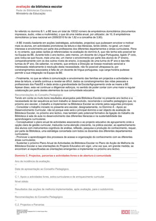 foi referido no domínio B.1, a BE teve um total de 10032 número de empréstimos domiciliários (documentos
impressos, áudio, vídeo e multimédia), o que dá uma média anual, por utilizador, de 10, 6 empréstimos
domiciliários (a taxa nacional em 2009/2010 foi de 1,82 e a concelhia de 3,90).

- A BE investiu bastante em acções (estratégias, actividades, projectos) que pudessem envolver e motivar
mais os alunos, em actividades promotoras da leitura e das literacias, tendo obtido, no geral, um maior
interesse e envolvimento por parte dos professores dos diferentes departamentos e áreas curriculares. Pena
é, no entanto, que pelas razões já referenciadas na avaliação do domínio A, que não tenha sido possível ter
na Equipa da BE, durante todo o ano lectivo, pelo menos, um docente de Língua Portuguesa, ligado 3º ciclo,
pois notou-se que houve, mais uma vez, um menor o envolvimento por parte dos alunos do 3º ensino,
comparativamente com os dos outros níveis de ensino, à excepção de uma turma do 8º ano e das três
turmas do 9º ano. De salientar, no entanto, que embora a Direcção se tivesse mostrado sensível e
interessada relativamente à resolução desta necessidade, não foi possível ultrapassa-la, por
constrangimentos associados à falta de um docente de língua portuguesa, cuja carga horária pudesse
permitir a sua integração na Equipa da BE.

- Finalmente, no que se refere à comunicação e envolvimento das famílias em projectos e actividades na
área da leitura, a tarefa continua a revelar-se difícil, dados os constrangimentos das vidas pessoais e
profissionais dos Pais/EE e dada ainda a grandiosidade da Escola/Agrupamento onde se insere a BE.
Apesar disso, esta vai continuar a diligenciar esforços, no sentido de poder contar com uma maior e regular
colaboração por parte destes elementos da sua comunidade educativa.
Recomendações do Conselho Pedagógico
Tendo em conta os muito bons resultados alcançados pela Biblioteca Escolar no presente ano lectivo e a
necessidade de dar sequência ao bom trabalho aí desenvolvido, recomenda o conselho pedagógico que, no
próximo ano escolar, o trabalho a implementar na Biblioteca Escolar se oriente pelos seguintes princípios:
- Consolidar o trabalho iniciado no presente ano escolar, designadamente, no Domínio A - Apoio ao
Desenvolvimento Curricular, não só porque este será o principal domínio a ser objecto de avaliação da
Biblioteca Escolar, no próximo ano lectivo, mas também pelo potencial formativo da ligação do trabalho da
Biblioteca à sala de aula no desenvolvimento das diferentes literacias e na sustentabilidade das
aprendizagens curriculares;
- Conceptualizar o plano anual de actividades associando-o ao projecto educativo de agrupamento onde a
opção clara de gestão curricular, traduzida numa atenção crescente, na prática escolar, ao apetrechamento
dos alunos com instrumentos cognitivos de análise, reflexão, pesquisa e produção do conhecimento, requer,
por parte da Biblioteca, uma estratégia concertada com todos os docentes dos diferentes departamentos
curriculares;
- Promover a aprendizagem dos processos de acesso e organização do conhecimento com as diferentes
áreas curriculares;
- Sustentar o próximo Plano Anual de Actividades da Biblioteca Escolar no Plano de Acção de Melhoria da
Biblioteca Escolar e nas orientações do Projecto Educativo em vigor, uma vez que, em grande medida, se
encontram aí especificadas as orientações emergentes a implementar no próximo ano lectivo.

Domínio C. Projectos, parcerias e actividades livres e de abertura à comunidade

Ano de incidência da avaliação.
--
Data de apresentação ao Conselho Pedagógico.
--
C.1. Apoio a actividades livres, extra-curriculares e de enriquecimento curricular
Nível obtido
--
Resultados das acções de melhoria implementadas, após avaliação, para o subdomínio.
--
Recomendações do Conselho Pedagógico
--
C.2. Projectos e Parcerias
 Relatório de avaliação
 808125 Escola Básica Integrada Prof. Dr. Aníbal Cavaco Silva
 2011/07/26 14:27:28
 30/58
 