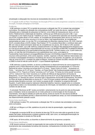 actualização e adequação dos recursos às necessidades dos alunos com NEE.
A.1.4 Ligação da BE ao Plano Tecnológico da Educação (PTE) e a outros programas e projectos curriculares
de acção, inovação pedagógica e formação
Evidências
- A BE participou no plano TIC no sentido de promover a utilização das TIC no contexto das actividades
curriculares. Os registos de utilização dos computadores da BE, por parte dos alunos, registam 3420
utilizações para a realização de pesquisas na Internet, numa média de 9 pesquisas por aluno, por ano
lectivo. Relativamente à elaboração de trabalhos, verifica-se que 2438 alunos procuram a BE, o que
corresponde a uma média anual de 7 trabalhos por aluno. Os questionários aplicados aos docentes revelam
que 42,9% considera Boas e 47,6% médias, as competências apresentadas pelos alunos ao nível do uso
autónomo da BE ou dos seus recursos e no que se refere, mais especificamente, às competências
apresentadas por estes, no uso das TIC e na exploração de diferentes materiais (livros, CD, DVD, Internet),
52,4% considera Boas e 42,9% médias. Para finalizar, 57,1% considera Muito Bom o contributo dado pela
BE com vista ao desenvolvimento deste tipo de competências nos alunos, 38,1% Bom e 4,8% razoável.
De salientar também, que a BE melhorou substancialmente o seu Blogue http://beboliqueime.blogspot.com/
ao nível da sua apresentação e disponibilização de recursos e a disciplina da BE/CRE na plataforma Moodle
http://eb123-boliqueime.no-ip.org/moodle/course/view.php?id=99. Também passou a ter, a partir deste ano
lectivo, um site http://eb123-boliqueime.no-ip.org/biblioteca/ bem como, uma página no
Facebookhttp://www.facebook.com/pages/Biblioteca-Escolar-L%C3%ADdia-Jorge/231576170189234 Estes
recursos online permitiram, entre outros aspectos, recolher, organizar e difundir materiais relacionados com
os temas e necessidades formativas e recreativas dos alunos e dos docentes. De salientar, que no final do
mês de Junho de 2010, o contador de visitas do Blogue, iniciado em Outubro de 2009, marcava 5070 visitas
e 23850 no final do mês de Junho de 2011, o que é bastante significativo.

- A BE estimulou e apoiou também, os alunos e professores no desenvolvimento de outros programas e
projectos como o Plano Nacional de Leitura, através nomeadamente da sua participação no “Concurso
Nacional de Leitura” (envolveu as turmas dos 8º e 9º anos), “ Quem Conta um Conto… Acrescenta um
Ponto…” (envolveu os 5º e 6º anos), “Camões, um Poeta Genial” http://luisdecamoesaab.blogspot.com/
(envolveu o 8º C), “Faça lá um Poema” (envolveu os 5º e 6º anos), “O Cartaz da minha escola” (envolveu
o 8º C), “Leitura em Vai e Vem” (envolveu os 4 Jardins de Infância do Agrupamento de Escolas de
Boliqueime), “Ler em Casa é Bom!” (envolveu todas as turmas do 4º ano do Agrupamento de Escolas de
Boliqueime) e a “Semana da Leitura” (envolveu todo o Agrupamento de Escolas de Boliqueime). No âmbito
do Plano de Acção da Matemática os alunos do 7º ciclo (4 turmas) puderam aprender, orientados pelo
docente desta disciplina curricular, com horário na equipa da BE, a trabalhar no programa Microsoft
Equation. A partir deste programa realizaram diferentes trabalhos, fazendo a ligação entre os conteúdos
programáticos dados e as necessidades de pesquisa de informação, de tratamento e de apresentação, em
contexto de sala de aula.

- A actividade “Monitores da BE” revelou-se também, extremamente rica do ponto de vista da Educação
para a Cidadania, tendo-se associado de um modo particular à comemoração do Ano Europeu do
Voluntariado. Teve alguma adesão por parte dos alunos, tendo-se inscrito 5% dos alunos da EBI de
Boliqueime. Esta actividade permitiu o desenvolvimento de competências várias, ao nível nomeadamente do
seu desenvolvimento pessoal e social.
Pontos fortes identificados
- A BE participa no plano TIC, promovendo a utilização das TIC no contexto das actividades curriculares e
extra curriculares.

- A BE tem um Blogue e um Site, apelativos do ponto de vista da apresentação, organização e dos
conteúdos.

- A integração na equipa da BE de um docente da área das TIC foi uma mais-valia na garantia do bom
estado das redes, equipamentos e sofware existente na BE, bem como, na realização/dinamização de
projectos/actividades no âmbito do PAA da BE.

- A BE apoia, de forma activa, os docentes no desenvolvimento de programas e projectos.
Pontos fracos identificados
- A BE deverá continuar a investir na organização de mais acções de formação, de acordo com o
levantamento das necessidades formativas dos docentes, nomeadamente no âmbito da Web 2.0.
 Relatório de avaliação
 808125 Escola Básica Integrada Prof. Dr. Aníbal Cavaco Silva
 2011/07/26 14:27:28
 5/58
 