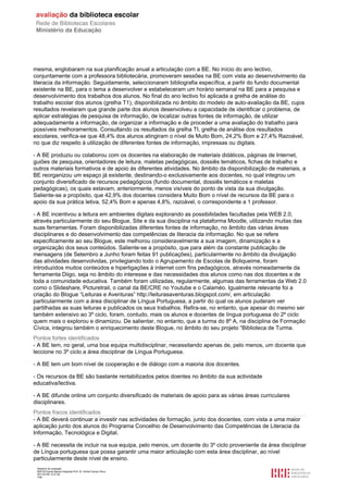 mesma, englobaram na sua planificação anual a articulação com a BE. No início do ano lectivo,
conjuntamente com a professora bibliotecária, promoveram sessões na BE com vista ao desenvolvimento da
literacia da informação. Seguidamente, seleccionaram bibliografia específica, a partir do fundo documental
existente na BE, para o tema a desenvolver e estabeleceram um horário semanal na BE para a pesquisa e
desenvolvimento dos trabalhos dos alunos. No final do ano lectivo foi aplicada a grelha de análise do
trabalho escolar dos alunos (grelha T1), disponibilizada no âmbito do modelo de auto-avaliação da BE, cujos
resultados revelaram que grande parte dos alunos desenvolveu a capacidade de identificar o problema, de
aplicar estratégias de pesquisa de informação, de localizar outras fontes de informação, de utilizar
adequadamente a informação, de organizar a informação e de proceder a uma avaliação do trabalho para
possíveis melhoramentos. Consultando os resultados da grelha TI, grelha de análise dos resultados
escolares, verifica-se que 48,4% dos alunos atingiram o nível de Muito Bom, 24,2% Bom e 27,4% Razoável,
no que diz respeito à utilização de diferentes fontes de informação, impressas ou digitais.

- A BE produziu ou colaborou com os docentes na elaboração de materiais didáticos, páginas de Internet,
guiões de pesquisa, orientadores de leitura, maletas pedagógicas, dossiês temáticos, fichas de trabalho e
outros materiais formativos e de apoio às diferentes atividades. No âmbito da disponibilização de materiais, a
BE reorganizou um espaço já existente, destinando-o exclusivamente aos docentes, no qual integrou um
conjunto diversificado de recursos pedagógicos (fundo documental, dossiês temáticos e maletas
pedagógicas), os quais estavam, anteriormente, menos visíveis do ponto de vista da sua divulgação.
Saliente-se a propósito, que 42,9% dos docentes considera Muito Bom o nível de recursos da BE para o
apoio da sua prática letiva, 52,4% Bom e apenas 4,8%, razoável, o correspondente a 1 professor.

- A BE incentivou a leitura em ambientes digitais explorando as possibilidades facultadas pela WEB 2.0,
através particularmente do seu Blogue, Site e da sua disciplina na plataforma Moodle, utilizando muitas das
suas ferramentas. Foram disponibilizadas diferentes fontes de informação, no âmbito das várias áreas
disciplinares e do desenvolvimento das competências de literacia da informação. No que se refere
especificamente ao seu Blogue, este melhorou consideravelmente a sua imagem, dinamização e a
organização dos seus conteúdos. Saliente-se a propósito, que para além da constante publicação de
mensagens (de Setembro a Junho foram feitas 91 publicações), particularmente no âmbito da divulgação
das atividades desenvolvidas, privilegiando todo o Agrupamento de Escolas de Boliqueime, foram
introduzidos muitos conteúdos e hiperligações à internet com fins pedagógicos, através nomeadamente da
ferramenta Diigo, seja no âmbito do interesse e das necessidades dos alunos como nas dos docentes e de
toda a comunidade educativa. Também foram utilizadas, regularmente, algumas das ferramentas da Web 2.0
como o Slideshare, Picturetrail, o canal da BE/CRE no Youtube e o Calaméo. Igualmente relevante foi a
criação do Blogue “Leituras e Aventuras” http://leiturasaventuras.blogspot.com/, em articulação
particularmente com a área disciplinar de Língua Portuguesa, a partir do qual os alunos puderam ver
partilhadas as suas leituras e publicados os seus trabalhos. Refira-se, no entanto, que apesar do mesmo ser
também extensivo ao 3º ciclo, foram, contudo, mais os alunos e docentes de língua portuguesa do 2º ciclo
quem mais o explorou e dinamizou. De salientar, no entanto, que a turma do 8º A, na disciplina de Formação
Cívica, integrou também o enriquecimento deste Blogue, no âmbito do seu projeto “Biblioteca de Turma.
Pontos fortes identificados
- A BE tem, no geral, uma boa equipa multidisciplinar, necessitando apenas de, pelo menos, um docente que
leccione no 3º ciclo a área disciplinar de Língua Portuguesa.

- A BE tem um bom nível de cooperação e de diálogo com a maioria dos docentes.

- Os recursos da BE são bastante rentabilizados pelos doentes no âmbito da sua actividade
educativa/lectiva.

- A BE difunde online um conjunto diversificado de materiais de apoio para as várias áreas curriculares
disciplinares.
Pontos fracos identificados
- A BE deverá continuar a investir nas actividades de formação, junto dos docentes, com vista a uma maior
aplicação junto dos alunos do Programa Concelhio de Desenvolvimento das Competências de Literacia da
Informação, Tecnológica e Digital.

- A BE necessita de incluir na sua equipa, pelo menos, um docente do 3º ciclo proveniente da área disciplinar
de Língua portuguesa que possa garantir uma maior articulação com esta área disciplinar, ao nível
particularmente deste nível de ensino.
 Relatório de avaliação
 808125 Escola Básica Integrada Prof. Dr. Aníbal Cavaco Silva
 2011/07/26 14:27:28
 7/58
 