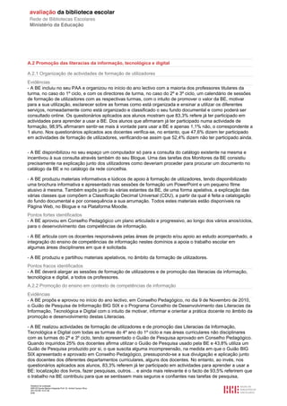A.2 Promoção das literacias da informação, tecnológica e digital

A.2.1 Organização de actividades de formação de utilizadores
Evidências
- A BE incluiu no seu PAA e organizou no início do ano lectivo com a maioria dos professores titulares da
turma, no caso do 1º ciclo, e com os directores de turma, no caso do 2º e 3º ciclo, um calendário de sessões
de formação de utilizadores com as respectivas turmas, com o intuito de promover o valor da BE, motivar
para a sua utilização, esclarecer sobre as formas como está organizada e ensinar a utilizar os diferentes
serviços, nomeadamente como está organizado e classificado o seu fundo documental e como poderá ser
consultado online. Os questionários aplicados aos alunos mostram que 83,3% refere já ter participado em
actividades para aprender a usar a BE. Dos alunos que afirmaram já ter participado numa actividade de
formação, 98,9% afirmaram sentir-se mais à vontade para usar a BE e apenas 1,1% não, o correspondente a
1 aluno. Nos questionários aplicados aos docentes verifica-se, no entanto, que 47,6% dizem ter participado
em actividades de formação de utilizadores, verificando-se assim que 52,4% dizem não ter participado ainda.


- A BE disponibilizou no seu espaço um computador só para a consulta do catálogo existente na mesma e
incentivou à sua consulta através também do seu Blogue. Uma das tarefas dos Monitores da BE consistiu
precisamente na explicação junto dos utilizadores como deveriam proceder para procurar um documento no
catálogo da BE e no catálogo da rede concelhia.

- A BE produziu materiais informativos e lúdicos de apoio à formação de utilizadores, tendo disponibilizado
uma brochura informativa e apresentado nas sessões de formação um PowerPoint e um pequeno filme
alusivo à mesma. Também expôs junto às várias estantes da BE, de uma forma apelativa, a explicação das
várias classes que compõem a Classificação Decimal Universal (CDU), a partir da qual é feita a catalogação
do fundo documental e por consequência a sua arrumação. Todos estes materiais estão disponíveis na
Página Web, no Blogue e na Plataforma Moodle.
Pontos fortes identificados
- A BE aprovou em Conselho Pedagógico um plano articulado e progressivo, ao longo dos vários anos/ciclos,
para o desenvolvimento das competências de informação.

- A BE articula com os docentes responsáveis pelas áreas de projecto e/ou apoio ao estudo acompanhado, a
integração do ensino de competências de informação nestes domínios a apoia o trabalho escolar em
algumas áreas disciplinares em que é solicitada.

- A BE produziu e partilhou materiais apelativos, no âmbito da formação de utilizadores.
Pontos fracos identificados
- A BE deverá alargar as sessões de formação de utilizadores e de promoção das literacias da informação,
tecnológica e digital, a todos os professores.
A.2.2 Promoção do ensino em contexto de competências de informação
Evidências
- A BE propôs e aprovou no início do ano lectivo, em Conselho Pedagógico, no dia 9 de Novembro de 2010,
o Guião de Pesquisa de Informação BIG SIX e o Programa Concelhio de Desenvolvimento das Literacias da
Informação, Tecnológica e Digital com o intuito de motivar, informar e orientar a prática docente no âmbito da
promoção e desenvolvimento destas Literacias.

- A BE realizou actividades de formação de utilizadores e de promoção das Literacias da Informação,
Tecnológica e Digital com todas as turmas do 4º ano do 1º ciclo e nas áreas curriculares não disciplinares
com as turmas do 2º e 3º ciclo, tendo apresentado o Guião de Pesquisa aprovado em Conselho Pedagógico.
Quando inquiridos 25% dos docentes afirma utilizar o Guião de Pesquisa usado pela BE e 43,8% utiliza um
Guião de Pesquisa produzido por si, o que suscita alguma incompreensão, na medida em que o Guião BIG
SIX apresentado e aprovado em Conselho Pedagógico, pressupondo-se a sua divulgação e aplicação junto
dos docentes dos diferentes departamentos curriculares, alguns dos docentes. No entanto, ao invés, nos
questionários aplicados aos alunos, 83,3% referem já ter participado em actividades para aprender a usar a
BE: localização dos livros, fazer pesquisas, outros… e ainda mais relevante é o facto de 93,5% referirem que
o trabalho na BE contribuiu para que se sentissem mais seguros e confiantes nas tarefas de pesquisa,
 Relatório de avaliação
 808125 Escola Básica Integrada Prof. Dr. Aníbal Cavaco Silva
 2011/07/26 14:27:28
 8/58
 