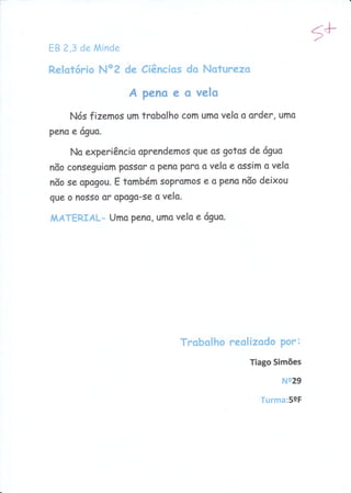 Eg 2,3 de Minde
                                                             5#
Relotório Noz de Ciêncíos do Naturezo

                    A peno e o velo
     Nós fizemas um trobolho com umo velo q order, umo
pena e tíguo.

     No experiêncio aprendemos gue os gotas de rÍguo
nõo conseguiom Possor o Peno poro s vela e ossim o velo
nõo se opogou. E tombém sopromos e s pena nõo deixou
gue o nosso or oPogo-se o velo.

                Uma peno, umo velo e 6gua,
^,|ÁTERIAL-




                               Trobolho realizodo Por:
                                              Tiago Simões

                                                     Ne29

                                                Turma:59F
 