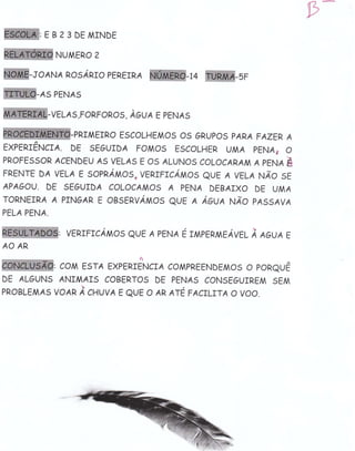 9-
WtEsz3DEMTNDE
             NUMERO   2


W-toANA       nosÁRro eERETRA     W-u          W-sr
W+spENAs
W-vELAs,FoRFoRos , ÀGveE pENAs
                PRIA,IEIRO ESCOLHEMOS OS GRUPOS PARA FAZEP, A
EXPERTENCTA. DE SEGUTDA     FoMos EscoLHER UMA PENA, o
PROFESSOR ACENDEU A5 VELAS E OS ALUNOS COLOCAP,AM A PrruE &
FRENïE DA VELA e SOpRÁMOS? VenrnrcÁMos QUE A VELA NÂo sr
APAGOU. DE 5EGUIDA COLOCAMOS A PENA DEBAIXO DE UMA
TORNEIRÁ A PTNGAR E OESTNVÁMOS QUE E ÁOVA NÂO PA55AVA
PELA PENA.

              venrnrcÁMos euc A pENÁ    É   r,rlpenmlAvEL   À eovn e
ÁO AR
                             tl
          : COM E5TA EXPERIENCTA 1OMPREENDEMo5 o poneuÊ
DE ALGUNS ANTMAI5 COBERTO5 DE PENA5 CONSEGUIREM SEM
pRoBLEMAs voAR À cuvva E
                         euE o ÁR ATE FAcrLrïA o voo.
 