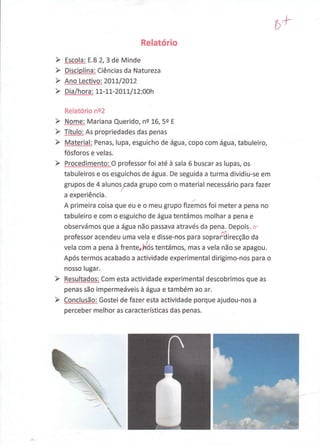 b+
                            Relatório
Escofa:   8.82,3 de Minde
Disciglina: Ciências da Natureza
Ano Lectivq: 20IL/2OL2
Dia   /hora : LL-LL-2AU./L2 :00h

Relatório ne2
NpmF: Mariana Querido, ns 16,5e    E

Títulg As propriedades das penas
Material: Penas, lupa, esguicho de água, copo com água, tabuleiro,
fósforos e velas.
Procedimçnto: O professor foi até à sala 6 buscar as lupas, os
tabuleiros e os esguichos de água. De seguida a turma dividiu-se em
grupos de 4 alunoyada grupo com o material necessário para fazer
a   experiência.                          ,-
A primeira coisa que eu e o rneu grupo fizemos foi meter a pena no
tabuleiro e com o esguicho de água tentámos molhar â pena e
observámos que a água nâo passava através da pena Depois, o-
professor acendeu uma vela e disse-nos para sopra{direcção da
vela com a pena à frenterNós tentámos, mas a vela não se apagou.
Após termos acabado a actividade experimental dirigimo-nos para o
nosso lugar.
Resultados: Com esta actividade experimental descobrimos que as
penas são impermeáveis à água e também ao ar.
Con-çlusã.o: Gostei de fazer esta actividade porque ajudou-nos a
perceber melhor as características das penas.
 