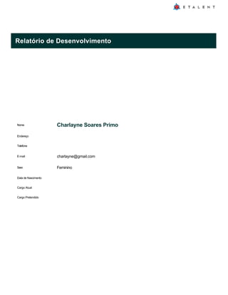 Relatório de Desenvolvimento
Nome Charlayne Soares Primo
Endereço
Telefone
E-mail charlayne@gmail.com
Sexo Feminino
Data de Nascimento
Cargo Atual
Cargo Pretendido
 