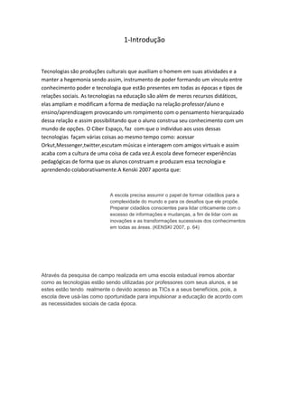 1-Introdução



Tecnologias são produções culturais que auxiliam o homem em suas atividades e a
manter a hegemonia sendo assim, instrumento de poder formando um vínculo entre
conhecimento poder e tecnologia que estão presentes em todas as épocas e tipos de
relações sociais. As tecnologias na educação são além de meros recursos didáticos,
elas ampliam e modificam a forma de mediação na relação professor/aluno e
ensino/aprendizagem provocando um rompimento com o pensamento hierarquizado
dessa relação e assim possibilitando que o aluno construa seu conhecimento com um
mundo de opções. O Ciber Espaço, faz com que o individuo aos usos dessas
tecnologias façam várias coisas ao mesmo tempo como: acessar
Orkut,Messenger,twitter,escutam músicas e interagem com amigos virtuais e assim
acaba com a cultura de uma coisa de cada vez.A escola deve fornecer experiências
pedagógicas de forma que os alunos construam e produzam essa tecnologia e
aprendendo colaborativamente.A Kenski 2007 aponta que:



                           A escola precisa assumir o papel de formar cidadãos para a
                           complexidade do mundo e para os desafios que ele propõe.
                           Preparar cidadãos conscientes para lidar criticamente com o
                           excesso de informações e mudanças, a fim de lidar com as
                           inovações e as transformações sucessivas dos conhecimentos
                           em todas as áreas. (KENSKI 2007, p. 64)




Através da pesquisa de campo realizada em uma escola estadual iremos abordar
como as tecnologias estão sendo utilizadas por professores com seus alunos, e se
estes estão tendo realmente o devido acesso as TICs e a seus benefícios, pois, a
escola deve usá-las como oportunidade para impulsionar a educação de acordo com
as necessidades sociais de cada época.
 