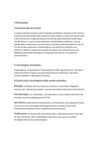4-Resultados

Caracterização da Escola:
A escola é estadual, situada no bairro Tabuleiro dos Martins, funciona os três horários,
manhã com ensino fundamental, tarde com ensino médio, e a noite com ensino médio
e EJA.Funciona com a seguinte estrutura:16 salas de aulas,6 banheiros sendo 4 para
uso dos alunos e 2 para uso dos professores, coordenadores e diretores, 1 sala da
coordenação,1 da diretoria,1 para secretaria,1 sala para o grêmio estudantil,1 para as
TICs de uso dos professores e coordenadores,uma cozinha.um refeitório,uma
cantina,um pátio,um espaço para a quadra de esporte que ainda é de terra,uma
biblioteca,uma sala de informática,um laboratório de ciências, um auditório e
estacionamento.



5-Tecnologias existentes:
Computadores, retroprojetores, Tevê, aparelho de DVD, aparelho de som, microfone,
máquina de Xerox, maquina para picar papel (Aurora), impressoras, data show,
internet, telefones e laboratório de ciências.

6-Como estas tecnologias estão sendo utilizadas:

Direção: na direção utiliza-se impressora, telefone e computador integrado à
internet, pois, tudo que desrespeito a assuntos burocráticos da escola é informatizado.

Coordenação: um computador, uma impressora eu uma máquina de Xerox onde
executam suas necessidades perante as TICs.

Secretaria: dispõe de dois computadores, uma impressora, uma máquina de Xerox,
uma aurora e essas tecnologias são freqüentemente utilizadas, já que tudo é
informatizado, facilitando assim o trabalho desses profissionais.

Professores: as TICs que eles mais utilizam para a realização de suas as aulas são:
TV, som, microfone, DVD, retroprojetor e data show, pois, para o uso destas
tecnologias não é preciso especialização.
 